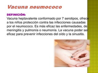 DEFINICIÓN:
Vacuna heptavalente conformado por 7 serotipos, ofrece
a los niños protección contra las infecciones causadas
por el neumococo. Es más eficaz las enfermedades, de
meningitis y pulmonía o neumonía. La vacuna poder ser
eficaz para prevenir infecciones del oído y la sinusitis.
 
