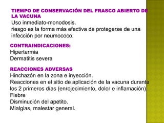 TIEMPO DE CONSERVACIÓN DEL FRASCO ABIERTO DE
LA VACUNA
Uso inmediato-monodosis.
riesgo es la forma más efectiva de protegerse de una
infección por neumococo.
CONTRAINDICACIONES:
Hipertermia
Dermatitis severa
REACCIONES ADVERSAS
Hinchazón en la zona e inyección.
Reacciones en el sitio de aplicación de la vacuna durante
los 2 primeros días (enrojecimiento, dolor e inflamación).
Fiebre
Disminución del apetito.
Mialgias, malestar general.
 