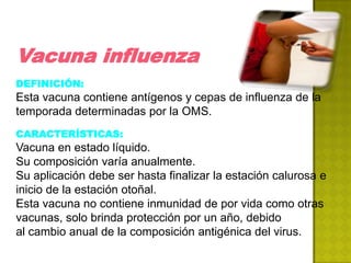 Vacuna influenza
DEFINICIÓN:
Esta vacuna contiene antígenos y cepas de influenza de la
temporada determinadas por la OMS.
CARACTERÍSTICAS:
Vacuna en estado líquido.
Su composición varía anualmente.
Su aplicación debe ser hasta finalizar la estación calurosa e
inicio de la estación otoñal.
Esta vacuna no contiene inmunidad de por vida como otras
vacunas, solo brinda protección por un año, debido
al cambio anual de la composición antigénica del virus.
 