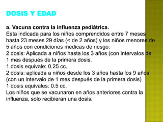 DOSIS Y EDAD

a. Vacuna contra la influenza pediátrica.
Esta indicada para los niños comprendidos entre 7 meses
hasta 23 meses 29 días (< de 2 años) y los niños menores de
5 años con condiciones medicas de riesgo.
2 dosis: Aplicada a niños hasta los 3 años (con intervalos de
1 mes después de la primera dosis.
1 dosis equivale: 0.25 cc.
2 dosis: aplicada a niños desde los 3 años hasta los 9 años
(con un intervalo de 1 mes después de la primera dosis)
1 dosis equivales: 0.5 cc.
Los niños que se vacunaron en años anteriores contra la
influenza, solo recibieran una dosis.
 