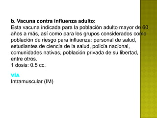 b. Vacuna contra influenza adulto:
Esta vacuna indicada para la población adulto mayor de 60
años a más, así como para los grupos considerados como
población de riesgo para influenza: personal de salud,
estudiantes de ciencia de la salud, policía nacional,
comunidades nativas, población privada de su libertad,
entre otros.
1 dosis: 0.5 cc.
VÍA
Intramuscular (IM)
 