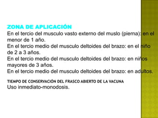 ZONA DE APLICACIÓN
En el tercio del musculo vasto externo del muslo (pierna): en el
menor de 1 año.
En el tercio medio del musculo deltoides del brazo: en el niño
de 2 a 3 años.
En el tercio medio del musculo deltoides del brazo: en niños
mayores de 3 años.
En el tercio medio del musculo deltoides del brazo: en adultos.
TIEMPO DE CONSERVACIÓN DEL FRASCO ABIERTO DE LA VACUNA
Uso inmediato-monodosis.
 