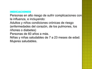 INDICACIONES
Personas en alto riesgo de sufrir complicaciones con
la influenza, e incluyendo:
Adultos y niños condiciones crónicas de riesgo
(enfermedades del corazón, de los pulmones, los
riñones o diabetes)
Personas de 60 años a más.
Niñas y niñas saludables de 7 a 23 meses de edad.
Mujeres saludables.
 
