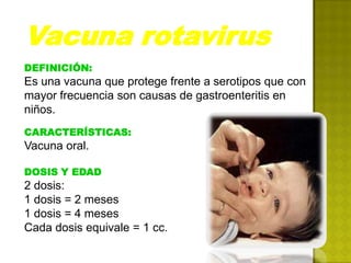 Vacuna rotavirus
DEFINICIÓN:
Es una vacuna que protege frente a serotipos que con
mayor frecuencia son causas de gastroenteritis en
niños.
CARACTERÍSTICAS:
Vacuna oral.

DOSIS Y EDAD
2 dosis:
1 dosis = 2 meses
1 dosis = 4 meses
Cada dosis equivale = 1 cc.
 