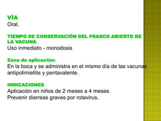 VÍA
Oral.

TIEMPO DE CONSERVACIÓN DEL FRASCO ABIERTO DE
LA VACUNA
Uso inmediato - monodosis

Zona de aplicación:
En la boca y se administra en el mismo día de las vacunas
antipolimielitis y pentavalente.

INDICACIONES
Aplicación en niños de 2 meses a 4 meses.
Prevenir diarreas graves por rotavirus.
 