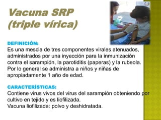 Vacuna SRP
(triple vírica)
DEFINICIÓN:
Es una mescla de tres componentes virales atenuados,
administrados por una inyección para la inmunización
contra el sarampión, la parotiditis (paperas) y la rubeola.
Por lo general se administra a niños y niñas de
apropiadamente 1 año de edad.

CARACTERÍSTICAS:
Contiene virus vivos del virus del sarampión obteniendo por
cultivo en tejido y es liofilizada.
Vacuna liofilizada: polvo y deshidratada.
 