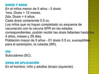 DOSIS Y EDAD
En el niños menor de 5 años - 2 dosis.
1era. Dosis = 12 meses.
2da. Dosis = 4 años.
Cada dosis comprende 0.5 cc.
Los niños que no hayan completado su esquema de
vacunación con la vacuna SPR en las edades
correspondientes, podrán recibir las dosis faltantes hasta los
4 años, meses y 29 días.
Población mayor de 5 años - 01 dosis 0.5 cc, susceptibles
para el sarampión, la rubeola (SR).

VÍA
Subcutánea (SC).

ZONA DE APLICACIÓN
En el hombro: niño y adultos (brazo izquierdo).
 