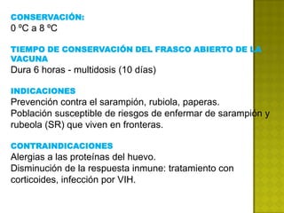 CONSERVACIÓN:
0 ºC a 8 ºC

TIEMPO DE CONSERVACIÓN DEL FRASCO ABIERTO DE LA
VACUNA
Dura 6 horas - multidosis (10 días)

INDICACIONES
Prevención contra el sarampión, rubiola, paperas.
Población susceptible de riesgos de enfermar de sarampión y
rubeola (SR) que viven en fronteras.

CONTRAINDICACIONES
Alergias a las proteínas del huevo.
Disminución de la respuesta inmune: tratamiento con
corticoides, infección por VIH.
 