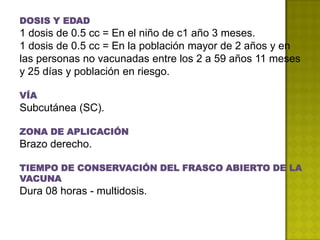 DOSIS Y EDAD
1 dosis de 0.5 cc = En el niño de c1 año 3 meses.
1 dosis de 0.5 cc = En la población mayor de 2 años y en
las personas no vacunadas entre los 2 a 59 años 11 meses
y 25 días y población en riesgo.

VÍA
Subcutánea (SC).

ZONA DE APLICACIÓN
Brazo derecho.

TIEMPO DE CONSERVACIÓN DEL FRASCO ABIERTO DE LA
VACUNA
Dura 08 horas - multidosis.
 