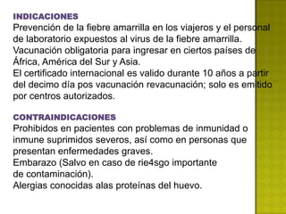 INDICACIONES
Prevención de la fiebre amarrilla en los viajeros y el personal
de laboratorio expuestos al virus de la fiebre amarrilla.
Vacunación obligatoria para ingresar en ciertos países de
África, América del Sur y Asia.
El certificado internacional es valido durante 10 años a partir
del decimo día pos vacunación revacunación; solo es emitido
por centros autorizados.

CONTRAINDICACIONES
Prohibidos en pacientes con problemas de inmunidad o
inmune suprimidos severos, así como en personas que
presentan enfermedades graves.
Embarazo (Salvo en caso de rie4sgo importante
de contaminación).
Alergias conocidas alas proteínas del huevo.
 