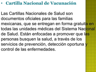 • Cartilla Nacional de Vacunación

Las Cartillas Nacionales de Salud son
documentos oficiales para las familias
mexicanas, que se entregan en forma gratuita en
todas las unidades médicas del Sistema Nacional
de Salud. Están enfocadas a promover que las
personas busquen la salud, a través de los
servicios de prevención, detección oportuna y
control de las enfermedades.
 