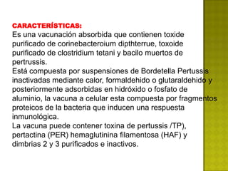 CARACTERÍSTICAS:
Es una vacunación absorbida que contienen toxide
purificado de corinebacteroium dipthterrue, toxoide
purificado de clostridium tetani y bacilo muertos de
pertrussis.
Está compuesta por suspensiones de Bordetella Pertussis
inactivadas mediante calor, formaldehido o glutaraldehido y
posteriormente adsorbidas en hidróxido o fosfato de
aluminio, la vacuna a celular esta compuesta por fragmentos
proteicos de la bacteria que inducen una respuesta
inmunológica.
La vacuna puede contener toxina de pertussis /TP),
pertactina (PER) hemaglutinina filamentosa (HAF) y
dimbrias 2 y 3 purificados e inactivos.
 
