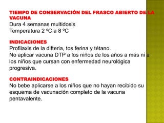 TIEMPO DE CONSERVACIÓN DEL FRASCO ABIERTO DE LA
VACUNA
Dura 4 semanas multidosis
Temperatura 2 ºC a 8 ºC

INDICACIONES
Profilaxis de la difteria, tos ferina y tétano.
No aplicar vacuna DTP a los niños de los años a más ni a
los niños que cursan con enfermedad neurológica
progresiva.

CONTRAINDICACIONES
No bebe aplicarse a los niños que no hayan recibido su
esquema de vacunación completo de la vacuna
pentavalente.
 