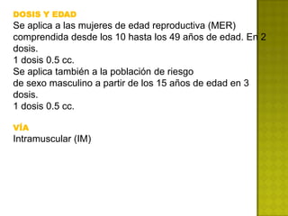 DOSIS Y EDAD
Se aplica a las mujeres de edad reproductiva (MER)
comprendida desde los 10 hasta los 49 años de edad. En 2
dosis.
1 dosis 0.5 cc.
Se aplica también a la población de riesgo
de sexo masculino a partir de los 15 años de edad en 3
dosis.
1 dosis 0.5 cc.

VÍA
Intramuscular (IM)
 