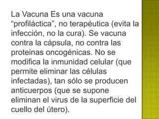 La Vacuna Es una vacuna
“profiláctica”, no terapéutica (evita la
infección, no la cura). Se vacuna
contra la cápsula, no contra las
proteinas oncogénicas. No se
modifica la inmunidad celular (que
permite eliminar las células
infectadas), tan sólo se producen
anticuerpos (que se supone
eliminan el virus de la superficie del
cuello del útero).
 