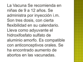 La Vacuna Se recomienda en
niñas de 9 a 12 años. Se
administra por inyección i.m.
Son tres dosis, con cierta
flexibilidad en su calendario.
Lleva como adyuvante el
hidroxifosfato sulfato de
aluminio amorfo. Es compatible
con anticonceptivos orales. Se
ha encontrado aumento de
abortos en las vacunadas.
 