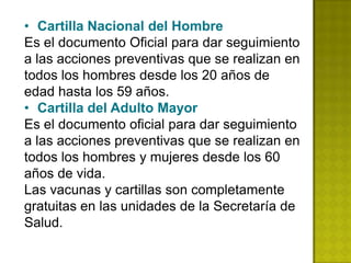 • Cartilla Nacional del Hombre
Es el documento Oficial para dar seguimiento
a las acciones preventivas que se realizan en
todos los hombres desde los 20 años de
edad hasta los 59 años.
• Cartilla del Adulto Mayor
Es el documento oficial para dar seguimiento
a las acciones preventivas que se realizan en
todos los hombres y mujeres desde los 60
años de vida.
Las vacunas y cartillas son completamente
gratuitas en las unidades de la Secretaría de
Salud.
 