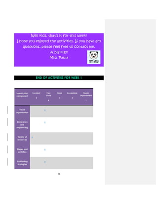 13
Well kids, that’s it for this week!
I hope you enjoyed the activities. If you have any
questions, please feel free to contact me.
A big kiss!
Miss Paula
END OF ACTIVITIES FOR WEEK 1
Lesson plan
component
Excellent
5
Very
Good
4
Good
3
Acceptable
2
Needs
improvement
1
Visual
organization
x
Coherence
and
sequencing
x
Variety of
resources
x
Stages and
activities
x
Scaffolding
strategies
x
 
