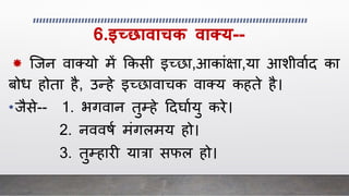 6.इच्छावाचक वाक्य--
* स्िन वाक्यो में क्रकसी इच्छा,आकािंक्षा,या आशीवााद का
बोि होता है, उन्हे इच्छावाचक वाक्य कहते है।
•िैसे-- 1. भगवान तुम्हे ददर्ाायु करे।
2. नववषा मिंगलमय हो।
3. तुम्हार यात्रा सफल हो।
 