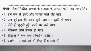 प्रश्न- ननम्नललखीत वाक्यो के (रचना के आिार पर) भेद पहचाननए।
• 1. हम बस से उतरे और ररक्शा वाले दौड पडे।
• 2. िब दुर्ाट्ना की खबर सुनी, तब मन दुखी हो गया।
• 3. िैसे ह छु ट्ट हुई, बच्चे र्र चले गए।
• 4. पररश्रमी लोग सफल हो गए।
• 5. ववशाल ने एक नया मोबाईल खर दा।
• 6. उसके पास र्डी तो िी क्रकिं तु ठीक नह िं िी।
 