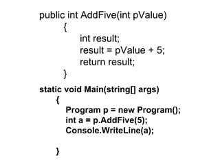   public int AddFive(int pValue)           {                 int result;                 result = pValue + 5;                 return result;           }  static void Main(string[] args) { Program p = new Program(); int a = p.AddFive(5); Console.WriteLine(a); } 