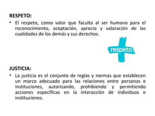 RESPETO:
• El respeto, como valor que faculta al ser humano para el
  reconocimiento, aceptación, aprecio y valoración de las
  cualidades de los demás y sus derechos.




JUSTICIA:
• La justicia es el conjunto de reglas y normas que establecen
  un marco adecuado para las relaciones entre personas e
  instituciones, autorizando, prohibiendo y permitiendo
  acciones específicas en la interacción de individuos e
  instituciones.
 