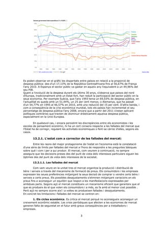 3
Es poden observar en el gràfic les disparitats entre països en relació a la proporció de
despesa pública: des d'un 17,13% de la República Centreafricana fins al 56,67% de França
l'any 2010. A Espanya el sector públic va gastar en aqueix any l'equivalent a un 44,96% del
seu PIB.
Quant a l'evolució de la despesa durant els últims 30 anys, s'observa que països del nord
d'Europa, tradicionalment amb un Estat fort, han reduït la participació del sector públic en la
seua economia. Per exemple Suècia, que l'any 1993 tenia un 69,03% de despesa pública, en
l'actualitat es queda amb un 51,44%, un 25 per cent menys; o Alemanya, que ha passat
d'un 54,77% en 1995 al 46,57% en 2010, amb una reducció del 15 per cent. D'altra banda, i
com a conseqüència de la crisi econòmica mundial, tots els països han incrementat el seu
percentatge de despesa pública l'any 2008, encara que a partir del 2011 s'estan aplicant
polítiques contràries que tracten de disminuir dràsticament aqueixa despesa pública,
especialment en la Unió Europea.
En qualsevol cas, i encara persistint les discrepàncies entre els economistes i les
escoles de pensament econòmic, hi ha un cert consens respecte a les fallades del mercat que
l'Estat ha de corregir, regulant les activitats econòmiques o fent-se càrrec d'elles, segons els
casos.
13.2.1. L'estat com a corrector de les fallades del mercat:
Entre les raons del major protagonisme de l'estat en l'economia està la constatació
d'una sèrie de límits per fallades del mercat a l'hora de respondre a les preguntes bàsiques
sobre què i com i per a qui produir. El mercat, com veurem a continuació, no sempre
assegura que les decisions preses des del punt de vista dels interessos particulars siguen les
òptimes des del punt de vista dels interessos de la societat.
13.2.1.1. Les fallades del mercat
Com vam veure en la unitat tres el mercat organitza la producció i distribució de
béns i serveis a través del mecanisme de formació de preus. Els consumidors i les empreses
expressen les seues preferències mitjançant la seua decisió de comprar o vendre certs béns i
serveis a certs preus. Els possibles desajustaments s'eliminen mitjançant variacions en els
preus fins a aconseguir un equilibri que respon a les manifestacions expressades per
ambdues parts. Segons açò el mercat constitueix un mecanisme eficient que garanteix que el
que es produeix és el que volen els consumidors i a més, es fa amb el menor cost possible .
Però açò no sempre ocorre així i a voltes es produeixen fallades i desajustaments.
En concret les limitacions i fallades del mercat se centren en:
1. Els cicles econòmics. Es critica al mercat perquè no aconsegueix aconseguir un
creixement econòmic estable. Les crisis periòdiques que afecten a les economies de mercat
generen falta de seguretat en el futur amb greus conseqüències per a treballadors i
empreses.
 