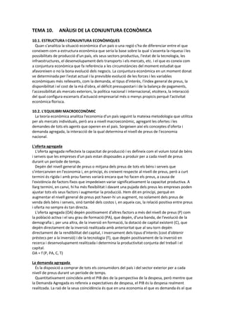 TEMA 10. ANÀLISI DE LA CONJUNTURA ECONÒMICA
10.1. ESTRUCTURA I CONJUNTURA ECONÒMIQUES
Quan s'analitza la situació econòmica d'un país o una regió s'ha de diferenciar entre el que
coneixem com a estructura econòmica que seria la base sobre la qual s'assenta la riquesa i les
possibilitats de producció d'un país, els seus sectors productius, l'estat de la tecnologia, les
infraestructures, el desenvolupament dels transports i els mercats, etc. i el que es coneix com
a conjuntura econòmica que fa referència a les circumstàncies del moment estudiat que
afavoreixen o no la bona evolució dels negocis. La conjuntura econòmica en un moment donat
ve determinada per l'estat actual i la previsible evolució de les forces i les variables
econòmiques més rellevants, com la demanda, el tipus d'interès, l'índex general de preus, la
disponibilitat i el cost de la mà d'obra, el dèficit pressupostari i de la balança de pagaments,
l'accessibilitat als mercats exteriors, la política nacional i internacional, etcètera, la interacció
del qual configura escenaris d'actuació empresarial més o menys propicis perquè l'activitat
econòmica florisca.
10.2. L'EQUILIBRI MACROECONÒMIC
La teoria econòmica analitza l'economia d'un país seguint la mateixa metodologia que utilitza
per als mercats individuals, però ara a nivell macroeconòmic, agregant les ofertes i les
demandes de tots els agents que operen en el país. Sorgeixen així els conceptes d'oferta i
demanda agregada, la interacció de la qual determina el nivell de preus de l'economia
nacional.
L'oferta agregada
L'oferta agregada reflecteix la capacitat de producció i es defineix com el volum total de béns
i serveis que les empreses d'un país estan disposades a produir per a cada nivell de preus
durant un període de temps.
Depèn del nivell general de preus o mitjana dels preus de tots els béns i serveis que
s'intercanvien en l'economia i, en principi, és creixent respecte al nivell de preus, però a curt
termini és rígida i amb prou faenes variarà encara que ho facen els preus, a causa de
l'existència de factors fixos que impedeixen variar significativament la capacitat productiva. A
llarg termini, en canvi, hi ha més flexibilitat i davant una pujada dels preus les empreses poden
ajustar tots els seus factors i augmentar la producció. Hem dit en principi, perquè en
augmentar el nivell general de preus pot haver-hi un augment, no solament dels preus de
venda dels béns i serveis, sinó també dels costos i, en aqueix cas, la relació positiva entre preus
i oferta no sempre és tan directa.
L'oferta agregada (OA) depèn positivament d'altres factors a més del nivell de preus (P) com
la població activa i el seu grau de formació (PA), que depèn, d'una banda, de l'evolució de la
demografia i, per una altra, de la inversió en formació, la dotació de capital existent (C), que
depèn directament de la inversió realitzada amb anterioritat que al seu torn depèn
directament de la rendibilitat del capital, i inversament dels tipus d'interès (cost d'obtenir
préstecs per a la inversió) i de la tecnologia (T), que depèn positivament de la inversió en
recerca i desenvolupament realitzada i determina la productivitat conjunta del treball i el
capital.
OA = f (P, PA, C, T)
La demanda agregada
És la disposició a comprar de tots els consumidors del país i del sector exterior per a cada
nivell de preus durant un període de temps.
Quantitativament coincideix amb el PIB des de la perspectiva de la despesa, però mentre que
la Demanda Agregada es refereix a expectatives de despesa, el PIB és la despesa realment
realitzada. La raó de la seua coincidència és que en una economia el que es demanda és el que
 