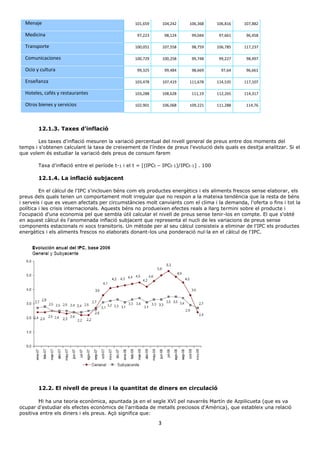 3
Menaje 101,659 104,242 106,368 106,816 107,882
Medicina 97,223 98,124 99,044 97,661 96,458
Transporte 100,051 107,558 98,759 106,785 117,237
Comunicaciones 100,729 100,258 99,748 99,227 98,497
Ocio y cultura 99,325 99,484 98,669 97,64 96,661
Enseñanza 103,478 107,419 111,678 114,535 117,107
Hoteles, cafés y restaurantes 103,288 108,628 111,19 112,265 114,317
Otros bienes y servicios 102,901 106,068 109,221 111,288 114,76
12.1.3. Taxes d'inflació
Les taxes d'inflació mesuren la variació percentual del nivell general de preus entre dos moments del
temps i s'obtenen calculant la taxa de creixement de l'índex de preus l'evolució dels quals es desitja analitzar. Si el
que volem és estudiar la variació dels preus de consum farem
Taxa d'inflació entre el període t-1 i el t = [(IPCt – IPCt-1)/IPCt-1] . 100
12.1.4. La inflació subjacent
En el càlcul de l'IPC s'inclouen béns com els productes energètics i els aliments frescos sense elaborar, els
preus dels quals tenen un comportament molt irregular que no respon a la mateixa tendència que la resta de béns
i serveis i que es veuen afectats per circumstàncies molt canviants com el clima i la demanda, l'oferta o fins i tot la
política i les crisis internacionals. Aquests béns no produeixen efectes reals a llarg termini sobre el producte i
l'ocupació d'una economia pel que sembla útil calcular el nivell de preus sense tenir-los en compte. El que s'obté
en aquest càlcul és l'anomenada inflació subjacent que representa el nucli de les variacions de preus sense
components estacionals ni xocs transitoris. Un mètode per al seu càlcul consisteix a eliminar de l'IPC els productes
energètics i els aliments frescos no elaborats donant-los una ponderació nul·la en el càlcul de l'IPC.
12.2. El nivell de preus i la quantitat de diners en circulació
Hi ha una teoria econòmica, apuntada ja en el segle XVI pel navarrès Martín de Azpilicueta (que es va
ocupar d'estudiar els efectes econòmics de l'arribada de metalls preciosos d'Amèrica), que estableix una relació
positiva entre els diners i els preus. Açò significa que:
 
