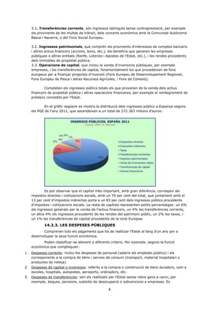 4
3.1. Transferències corrents, són ingressos obtinguts sense contraprestació, per exemple
els provinents de les multes de trànsit, dels concerts econòmics amb la Comunitat Autònoma
Basca i Navarra, o del Fons Social Europeu.
3.2. Ingressos patrimonials, que comprèn els provinents d'interessos de comptes bancaris
i altres actius financers (accions, bons, etc.), els beneficis que generen les empreses
públiques o altres entitats (Renfe, Loteries i Apostes de l'Estat, etc.), i les rendes procedents
dels immobles de propietat pública.
3.3. Operacions de capital, que inclou la venda d'inversions públiques, per exemple
empreses, i les transferències de capital, fonamentalment les que procedeixen de fons
europeus per a finançar projectes d'inversió (Fons Europeu de Desenvolupament Regional,
Fons Europeu de Pesca i altres Recursos Agrícoles, i Fons de Cohesió).
Completen els ingressos públics totals els que provenen de la venda dels actius
financers de propietat pública i altres operacions financeres, per exemple el reintegrament de
préstecs concedits per l'Estat.
En el gràfic següent es mostra la distribució dels ingressos públics a Espanya segons
els PGE de l'any 2011, que ascendeixen a un total de 272.363 milions d'euros:
Es pot observar que el capítol més important, amb gran diferència, correspon als
impostos directes i cotitzacions socials, amb un 70 per cent del total, que juntament amb el
13 per cent d'impostos indirectes porta a un 83 per cent dels ingressos públics procedents
d'impostos i cotitzacions socials. La resta de capítols representen petits percentatges: un 6%
els ingressos generats per la venda de l'actius financers, un 4% les transferències corrents,
un altre 4% els ingressos procedents de les rendes del patrimoni públic, un 2% les taxes, i
un 1% les transferències de capital procedents de la Unió Europea.
14.2.3. LES DESPESES PÚBLIQUES
Comprenen tots els pagaments que ha de realitzar l'Estat al llarg d'un any per a
desenvolupar la seua funció econòmica.
Poden classificar-se atenent a diferents criteris. Per exemple, segons la funció
econòmica que complisquen:
1. Despeses corrents: inclou les despeses de personal (salaris als empleats públics) i els
corresponents a la compra de béns i serveis de consum (transport, material hospitalari o
productes de neteja)
2. Despeses de capital o inversions: referits a la compra o construcció de béns duradors, com a
escoles, hospitals, autopistes, aeroports, ordinadors, etc.
3. Despeses de transferències: són els realitzats per l'Estat sense rebre gens a canvi, per
exemple, beques, pensions, subsidis de desocupació o subvencions a empreses. Es
 