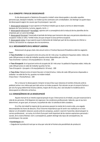 4
11.4. CONCEPTE I TIPUS DE DESOCUPACIÓ
Es diu desocupació a l'absència d'ocupació o treball: estan desocupades o aturades aquelles
persones que, desitjant treballar, no troben qui les contracte com a treballadors. Sol distingir-se quatre tipus
de desocupació segons les causes que ho provoquen i que són:
1. desocupació estacional: la que apareix en finalitzar treballs que es duen a terme en determinades
èpoques de l'any (verema, turisme, joguets, torró...)
2. desocupació estructural o tecnològic: apareix com a conseqüència de la reducció de les plantilles de les
empreses per un canvi tecnològic.
3. desocupació friccional: l'associada al període de temps que transcorre des que una persona abandona una
ocupació i troba un altra. També inclou als que cerquen la seua primera ocupació.
4. desocupació cíclica: la que apareix quan la demanda de treball per part de les empreses és inferior a
l'oferta. Sol associar-se a èpoques de crisi econòmica.
11.5. MESURAMENTS EN EL MERCAT LABORAL
Relacionant els grups citats més amunt entre sí l'Institut Nacional d'Estadística obté les següents
taxes:
 Taxa d'activitat: és el quocient entre els actius de 16 i més anys i la població d'aqueixes edats. Indica de
cada 100 persones en edat de treballar quantes estan disponibles per a fer-ho.
Taxa d'activitat = (actius ≥ 16 anys/població ≥ 16 anys) . 100
 Taxa d'ocupació: és el quocient entre els ocupats de 16 i més anys i la població d'aqueixes edats. Indica de
cada 100 persones en edat de treballar quantes ho fan.
Taxa d'ocupació = (ocupats ≥ 16 anys/població ≥ 16 anys) . 100
 Taxa d'atur: Relació entre el total d'aturats i el total d'actius. Indica de cada 100 persones disposades a
treballar i en edat de fer-ho, quantes no troben treball.
(Taxa d'atur = Parats/Actius) . 100
Per a mesurar la desocupació s'empren la taxa d'atur que relaciona el nombre d'aturats amb la
població activa i ens indica què part dels actius no troba ocupació. Pot calcular-se per al conjunt d'actius o
per als d'un grup determinat d'actius (dones, majors de 55 anys, etc) i així estudiar la incidència de la
desocupació en diferents col·lectius.
1.6. CONSEQÜÈNCIES DE LA DESOCUPACIÓ
Aquest mercat té un interès especial perquè el que s'intercanvia és el treball, una part essencial de la
vida de les persones. D'ell depenen els ingressos i les condicions professionals i laborals, que al seu torn
determinen, en gran part, el consum, la qualitat de vida i la satisfacció dels ciutadans.
En el lloc de treball la majoria de les persones passem la meitat de la nostra vida, una vegada
descomptades les hores de descans. D'ací l'enorme importància que té sentir-nos realitzats en el món
laboral: en ell establim relacions socials amb els companys, acatem i exercim l'autoritat, desenvolupem la
carrera professional... en suma, és la font d'una part molt important de les nostres aspiracions personals i
socials, de la nostra felicitat. Com a conseqüència, podem distingir dos tipus de conseqüències, les
econòmiques i les socials
• Econòmiques són:
 Caiguda de la producció real que se situa per sota de la frontera de possibilitats de producció
 