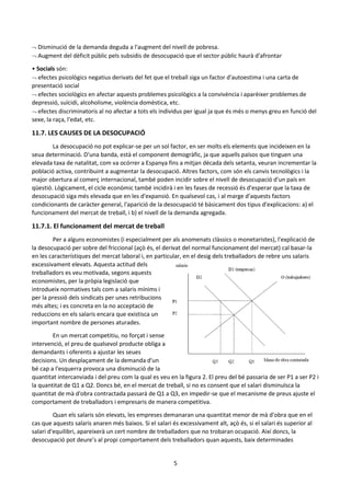 5
 Disminució de la demanda deguda a l'augment del nivell de pobresa.
 Augment del dèficit públic pels subsidis de desocupació que el sector públic haurà d'afrontar
• Socials són:
 efectes psicològics negatius derivats del fet que el treball siga un factor d'autoestima i una carta de
presentació social
 efectes sociològics en afectar aquests problemes psicològics a la convivència i aparèixer problemes de
depressió, suïcidi, alcoholisme, violència domèstica, etc.
 efectes discriminatoris al no afectar a tots els individus per igual ja que és més o menys greu en funció del
sexe, la raça, l'edat, etc.
11.7. LES CAUSES DE LA DESOCUPACIÓ
La desocupació no pot explicar-se per un sol factor, en ser molts els elements que incideixen en la
seua determinació. D'una banda, està el component demogràfic, ja que aquells països que tinguen una
elevada taxa de natalitat, com va ocórrer a Espanya fins a mitjan dècada dels setanta, veuran incrementar la
població activa, contribuint a augmentar la desocupació. Altres factors, com són els canvis tecnològics i la
major obertura al comerç internacional, també poden incidir sobre el nivell de desocupació d'un país en
qüestió. Lògicament, el cicle econòmic també incidirà i en les fases de recessió és d'esperar que la taxa de
desocupació siga més elevada que en les d'expansió. En qualsevol cas, i al marge d'aquests factors
condicionants de caràcter general, l'aparició de la desocupació té bàsicament dos tipus d'explicacions: a) el
funcionament del mercat de treball, i b) el nivell de la demanda agregada.
11.7.1. El funcionament del mercat de treball
Per a alguns economistes (i especialment per als anomenats clàssics o monetaristes), l'explicació de
la desocupació per sobre del friccional (açò és, el derivat del normal funcionament del mercat) cal basar-la
en les característiques del mercat laboral i, en particular, en el desig dels treballadors de rebre uns salaris
excessivament elevats. Aquesta actitud dels
treballadors es veu motivada, segons aquests
economistes, per la pròpia legislació que
introdueix normatives tals com a salaris mínims i
per la pressió dels sindicats per unes retribucions
més altes; i es concreta en la no acceptació de
reduccions en els salaris encara que existisca un
important nombre de persones aturades.
En un mercat competitiu, no forçat i sense
intervenció, el preu de qualsevol producte obliga a
demandants i oferents a ajustar les seues
decisions. Un desplaçament de la demanda d'un
bé cap a l'esquerra provoca una disminució de la
quantitat intercanviada i del preu com la qual es veu en la figura 2. El preu del bé passaria de ser P1 a ser P2 i
la quantitat de Q1 a Q2. Doncs bé, en el mercat de treball, si no es consent que el salari disminuïsca la
quantitat de mà d'obra contractada passarà de Q1 a Q3, en impedir-se que el mecanisme de preus ajuste el
comportament de treballadors i empresaris de manera competitiva.
Quan els salaris són elevats, les empreses demanaran una quantitat menor de mà d'obra que en el
cas que aquests salaris anaren més baixos. Si el salari és excessivament alt, açò és, si el salari és superior al
salari d'equilibri, apareixerà un cert nombre de treballadors que no trobaran ocupació. Així doncs, la
desocupació pot deure’s al propi comportament dels treballadors quan aquests, baix determinades
 