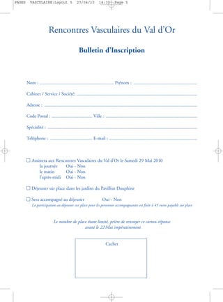 PAGES     VASCULAIRE:Layout 5                    27/04/10           14:30        Page 5




                          Rencontres Vasculaires du Val d’Or

                                                   Bulletin d’Inscription



        Nom : ................................................................ Prénom : .......................................................

        Cabinet / Service / Société: ........................................................................................................

        Adresse : ....................................................................................................................................

        Code Postal : ................................... Ville : ...............................................................................

        Spécialité : .................................................................................................................................

        Téléphone : .................................... E-mail : ............................................................................



        n Assistera aux Rencontres Vasculaires du Val d’Or le Samedi 29 Mai 2010
               la journée   Oui - Non
               le matin     Oui - Non
               l’après-midi Oui - Non

        n Déjeuner sur place dans les jardins du Pavillon Dauphine

        n Sera accompagné au déjeuner                      Oui - Non
        n La participation au déjeuner sur place pour les personnes accompagnantes est fixée à 45 euros payable sur place


                              Le nombre de place étant limité, prière de renvoyer ce carton-réponse
                                               avant le 22 Mai impérativement


                                                                         Cachet
 