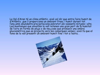 La Val d’Aran té un clima atlàntic, això vol dir que entra l’aire humit de d’Atlàntic ,que li proporciona un ambient fresc i humit durant tot l’any,amb abundants precipitacions,sobretot als vessants mitjans i alts. Les muntanyes que envolten la vall retenen una gran part de la humitat de l’aire en forma de pluja o de neu,cosa que produeix una ombra pluviomètrica que es projecta vers les comarques veïnes i això fa que el fons de la vall presenti un ambient humit fins i tot a l’estiu . 