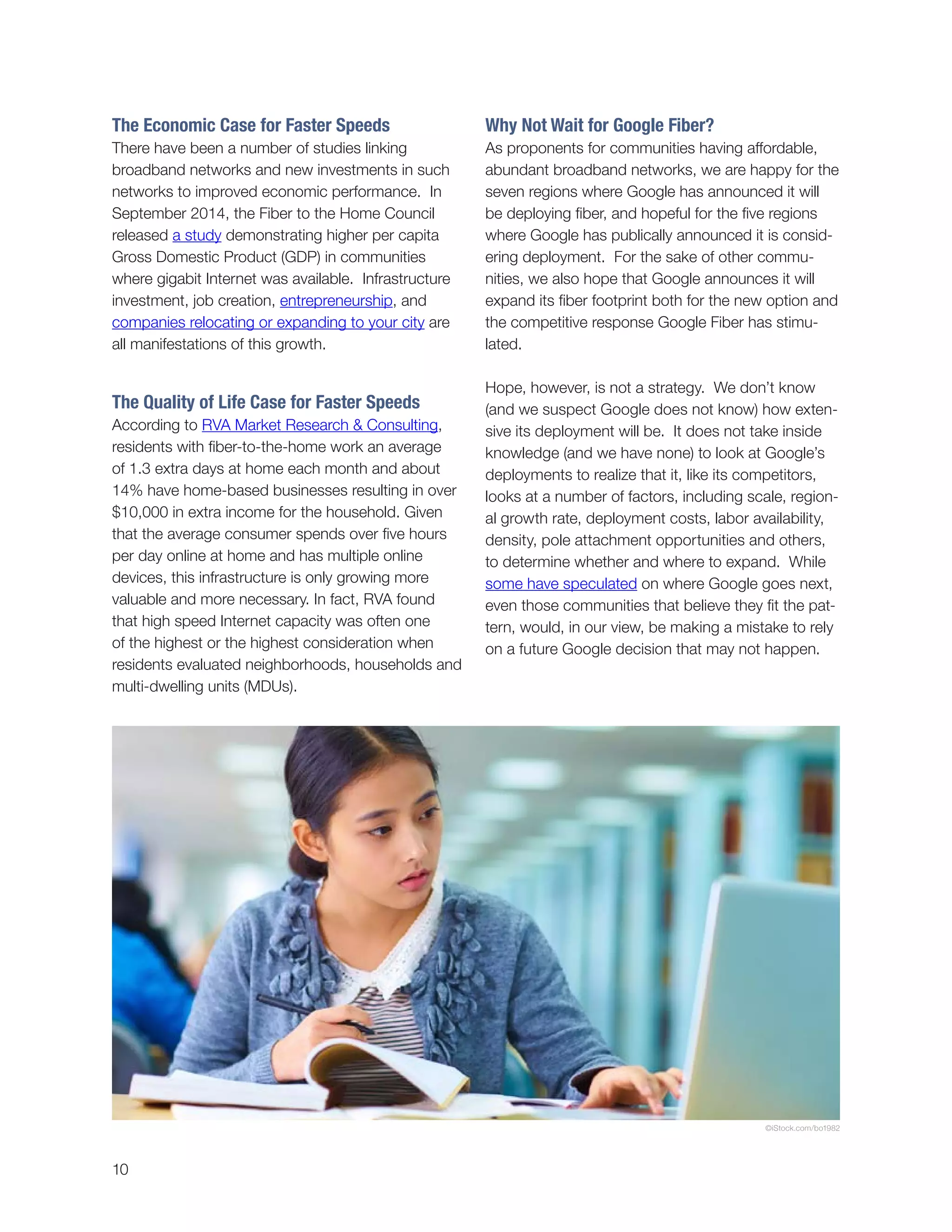 10
The Economic Case for Faster Speeds
There have been a number of studies linking
broadband networks and new investments in such
networks to improved economic performance. In
September 2014, the Fiber to the Home Council
released a study demonstrating higher per capita
Gross Domestic Product (GDP) in communities
where gigabit Internet was available. Infrastructure
investment, job creation, entrepreneurship, and
companies relocating or expanding to your city are
all manifestations of this growth.
The Quality of Life Case for Faster Speeds
According to RVA Market Research & Consulting,
residents with fiber-to-the-home work an average
of 1.3 extra days at home each month and about
14% have home-based businesses resulting in over
$10,000 in extra income for the household. Given
that the average consumer spends over five hours
per day online at home and has multiple online
devices, this infrastructure is only growing more
valuable and more necessary. In fact, RVA found
that high speed Internet capacity was often one
of the highest or the highest consideration when
residents evaluated neighborhoods, households and
multi-dwelling units (MDUs).
Why Not Wait for Google Fiber?
As proponents for communities having affordable,
abundant broadband networks, we are happy for the
seven regions where Google has announced it will
be deploying fiber, and hopeful for the five regions
where Google has publically announced it is consid-
ering deployment. For the sake of other commu-
nities, we also hope that Google announces it will
expand its fiber footprint both for the new option and
the competitive response Google Fiber has stimu-
lated.
Hope, however, is not a strategy. We don’t know
(and we suspect Google does not know) how exten-
sive its deployment will be. It does not take inside
knowledge (and we have none) to look at Google’s
deployments to realize that it, like its competitors,
looks at a number of factors, including scale, region-
al growth rate, deployment costs, labor availability,
density, pole attachment opportunities and others,
to determine whether and where to expand. While
some have speculated on where Google goes next,
even those communities that believe they fit the pat-
tern, would, in our view, be making a mistake to rely
on a future Google decision that may not happen.
©iStock.com/bo1982
 