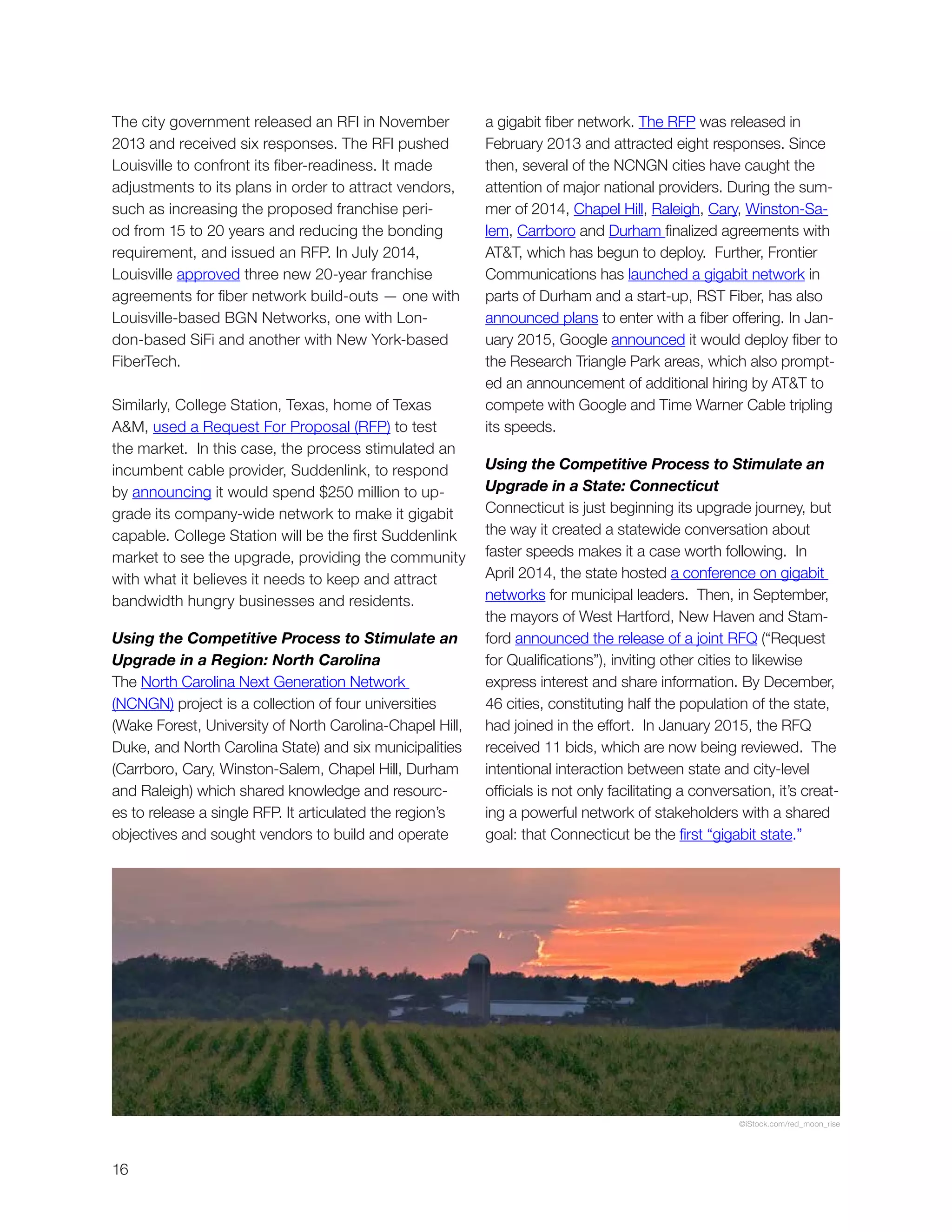 16
The city government released an RFI in November
2013 and received six responses. The RFI pushed
Louisville to confront its fiber-readiness. It made
adjustments to its plans in order to attract vendors,
such as increasing the proposed franchise peri-
od from 15 to 20 years and reducing the bonding
requirement, and issued an RFP. In July 2014,
Louisville approved three new 20-year franchise
agreements for fiber network build-outs — one with
Louisville-based BGN Networks, one with Lon-
don-based SiFi and another with New York-based
FiberTech.
Similarly, College Station, Texas, home of Texas
A&M, used a Request For Proposal (RFP) to test
the market. In this case, the process stimulated an
incumbent cable provider, Suddenlink, to respond
by announcing it would spend $250 million to up-
grade its company-wide network to make it gigabit
capable. College Station will be the first Suddenlink
market to see the upgrade, providing the community
with what it believes it needs to keep and attract
bandwidth hungry businesses and residents.
Using the Competitive Process to Stimulate an
Upgrade in a Region: North Carolina
The North Carolina Next Generation Network
(NCNGN) project is a collection of four universities
(Wake Forest, University of North Carolina-Chapel Hill,
Duke, and North Carolina State) and six municipalities
(Carrboro, Cary, Winston-Salem, Chapel Hill, Durham
and Raleigh) which shared knowledge and resourc-
es to release a single RFP. It articulated the region’s
objectives and sought vendors to build and operate
a gigabit fiber network. The RFP was released in
February 2013 and attracted eight responses. Since
then, several of the NCNGN cities have caught the
attention of major national providers. During the sum-
mer of 2014, Chapel Hill, Raleigh, Cary, Winston-Sa-
lem, Carrboro and Durham finalized agreements with
AT&T, which has begun to deploy. Further, Frontier
Communications has launched a gigabit network in
parts of Durham and a start-up, RST Fiber, has also
announced plans to enter with a fiber offering. In Jan-
uary 2015, Google announced it would deploy fiber to
the Research Triangle Park areas, which also prompt-
ed an announcement of additional hiring by AT&T to
compete with Google and Time Warner Cable tripling
its speeds.
Using the Competitive Process to Stimulate an
Upgrade in a State: Connecticut
Connecticut is just beginning its upgrade journey, but
the way it created a statewide conversation about
faster speeds makes it a case worth following. In
April 2014, the state hosted a conference on gigabit
networks for municipal leaders. Then, in September,
the mayors of West Hartford, New Haven and Stam-
ford announced the release of a joint RFQ (“Request
for Qualifications”), inviting other cities to likewise
express interest and share information. By December,
46 cities, constituting half the population of the state,
had joined in the effort. In January 2015, the RFQ
received 11 bids, which are now being reviewed. The
intentional interaction between state and city-level
officials is not only facilitating a conversation, it’s creat-
ing a powerful network of stakeholders with a shared
goal: that Connecticut be the first “gigabit state.”
©iStock.com/red_moon_rise
 