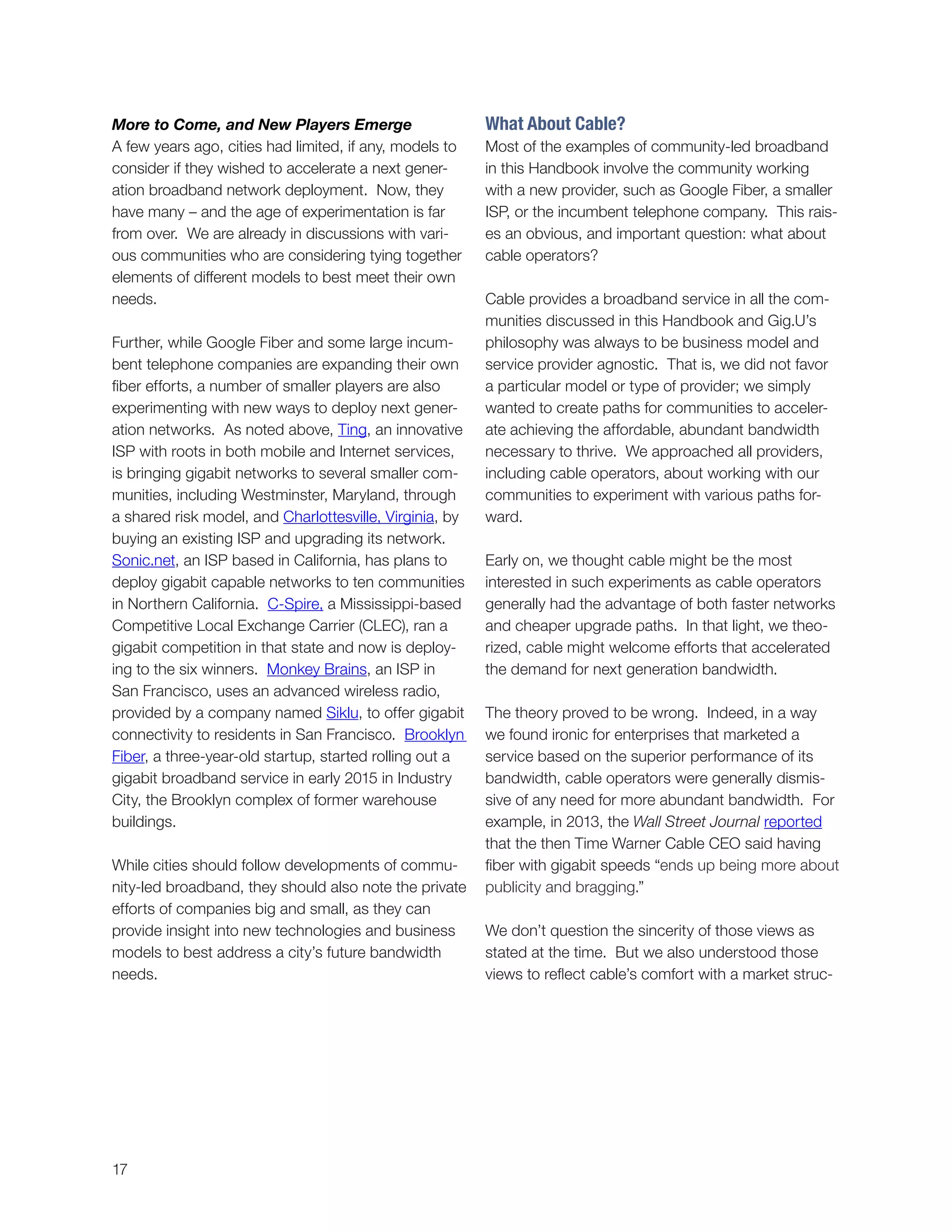 17
More to Come, and New Players Emerge
A few years ago, cities had limited, if any, models to
consider if they wished to accelerate a next gener-
ation broadband network deployment. Now, they
have many – and the age of experimentation is far
from over. We are already in discussions with vari-
ous communities who are considering tying together
elements of different models to best meet their own
needs.
Further, while Google Fiber and some large incum-
bent telephone companies are expanding their own
fiber efforts, a number of smaller players are also
experimenting with new ways to deploy next gener-
ation networks. As noted above, Ting, an innovative
ISP with roots in both mobile and Internet services,
is bringing gigabit networks to several smaller com-
munities, including Westminster, Maryland, through
a shared risk model, and Charlottesville, Virginia, by
buying an existing ISP and upgrading its network.
Sonic.net, an ISP based in California, has plans to
deploy gigabit capable networks to ten communities
in Northern California. C-Spire, a Mississippi-based
Competitive Local Exchange Carrier (CLEC), ran a
gigabit competition in that state and now is deploy-
ing to the six winners. Monkey Brains, an ISP in
San Francisco, uses an advanced wireless radio,
provided by a company named Siklu, to offer gigabit
connectivity to residents in San Francisco. Brooklyn
Fiber, a three-year-old startup, started rolling out a
gigabit broadband service in early 2015 in Industry
City, the Brooklyn complex of former warehouse
buildings.
While cities should follow developments of commu-
nity-led broadband, they should also note the private
efforts of companies big and small, as they can
provide insight into new technologies and business
models to best address a city’s future bandwidth
needs.
What About Cable?
Most of the examples of community-led broadband
in this Handbook involve the community working
with a new provider, such as Google Fiber, a smaller
ISP, or the incumbent telephone company. This rais-
es an obvious, and important question: what about
cable operators?
Cable provides a broadband service in all the com-
munities discussed in this Handbook and Gig.U’s
philosophy was always to be business model and
service provider agnostic. That is, we did not favor
a particular model or type of provider; we simply
wanted to create paths for communities to acceler-
ate achieving the affordable, abundant bandwidth
necessary to thrive. We approached all providers,
including cable operators, about working with our
communities to experiment with various paths for-
ward.
Early on, we thought cable might be the most
interested in such experiments as cable operators
generally had the advantage of both faster networks
and cheaper upgrade paths. In that light, we theo-
rized, cable might welcome efforts that accelerated
the demand for next generation bandwidth.
The theory proved to be wrong. Indeed, in a way
we found ironic for enterprises that marketed a
service based on the superior performance of its
bandwidth, cable operators were generally dismis-
sive of any need for more abundant bandwidth. For
example, in 2013, the Wall Street Journal reported
that the then Time Warner Cable CEO said having
fiber with gigabit speeds “ends up being more about
publicity and bragging.”
We don’t question the sincerity of those views as
stated at the time. But we also understood those
views to reflect cable’s comfort with a market struc-
 