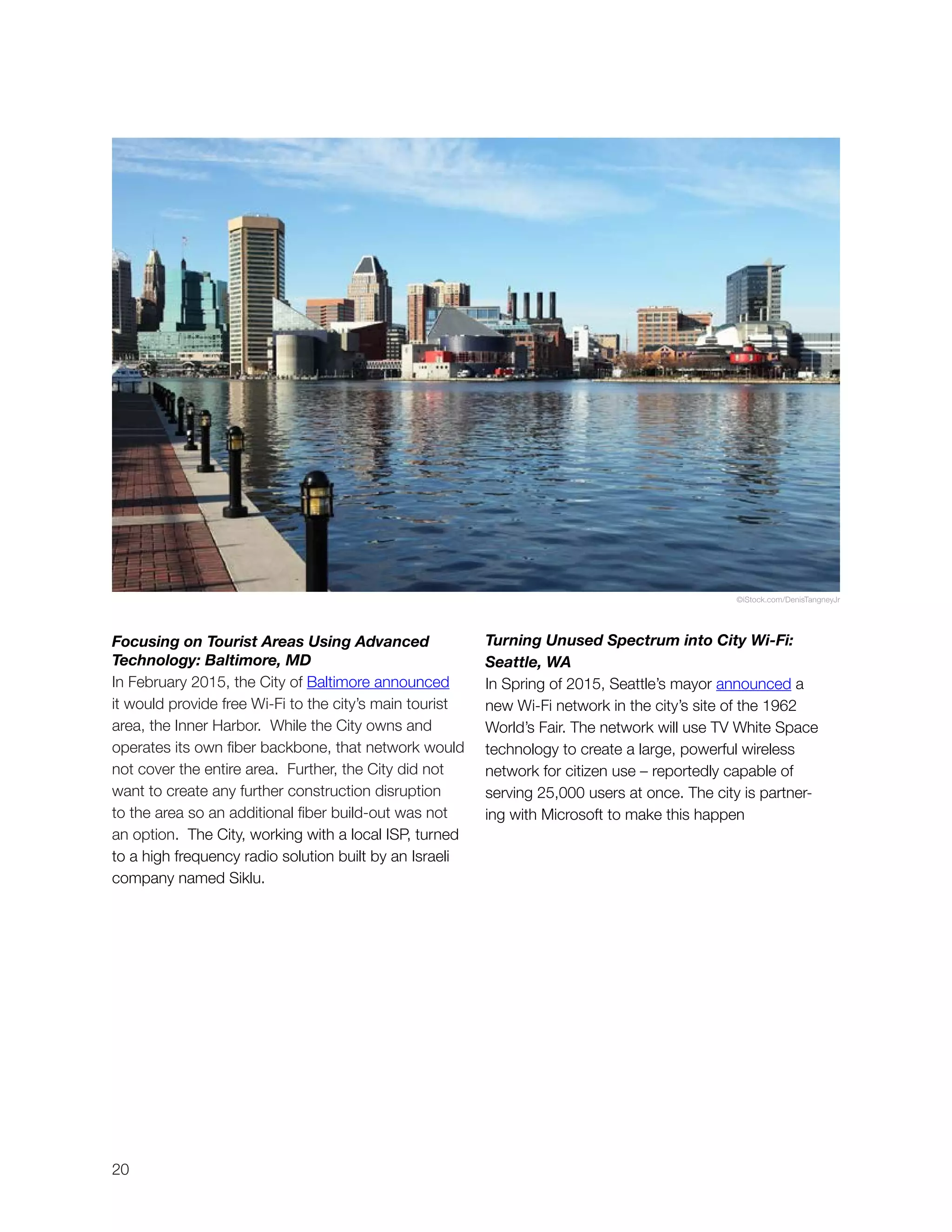 20
Focusing on Tourist Areas Using Advanced
Technology: Baltimore, MD
In February 2015, the City of Baltimore announced
it would provide free Wi-Fi to the city’s main tourist
area, the Inner Harbor. While the City owns and
operates its own fiber backbone, that network would
not cover the entire area. Further, the City did not
want to create any further construction disruption
to the area so an additional fiber build-out was not
an option. The City, working with a local ISP, turned
to a high frequency radio solution built by an Israeli
company named Siklu.
Turning Unused Spectrum into City Wi-Fi:
Seattle, WA
In Spring of 2015, Seattle’s mayor announced a
new Wi-Fi network in the city’s site of the 1962
World’s Fair. The network will use TV White Space
technology to create a large, powerful wireless
network for citizen use – reportedly capable of
serving 25,000 users at once. The city is partner-
ing with Microsoft to make this happen
©iStock.com/DenisTangneyJr
 