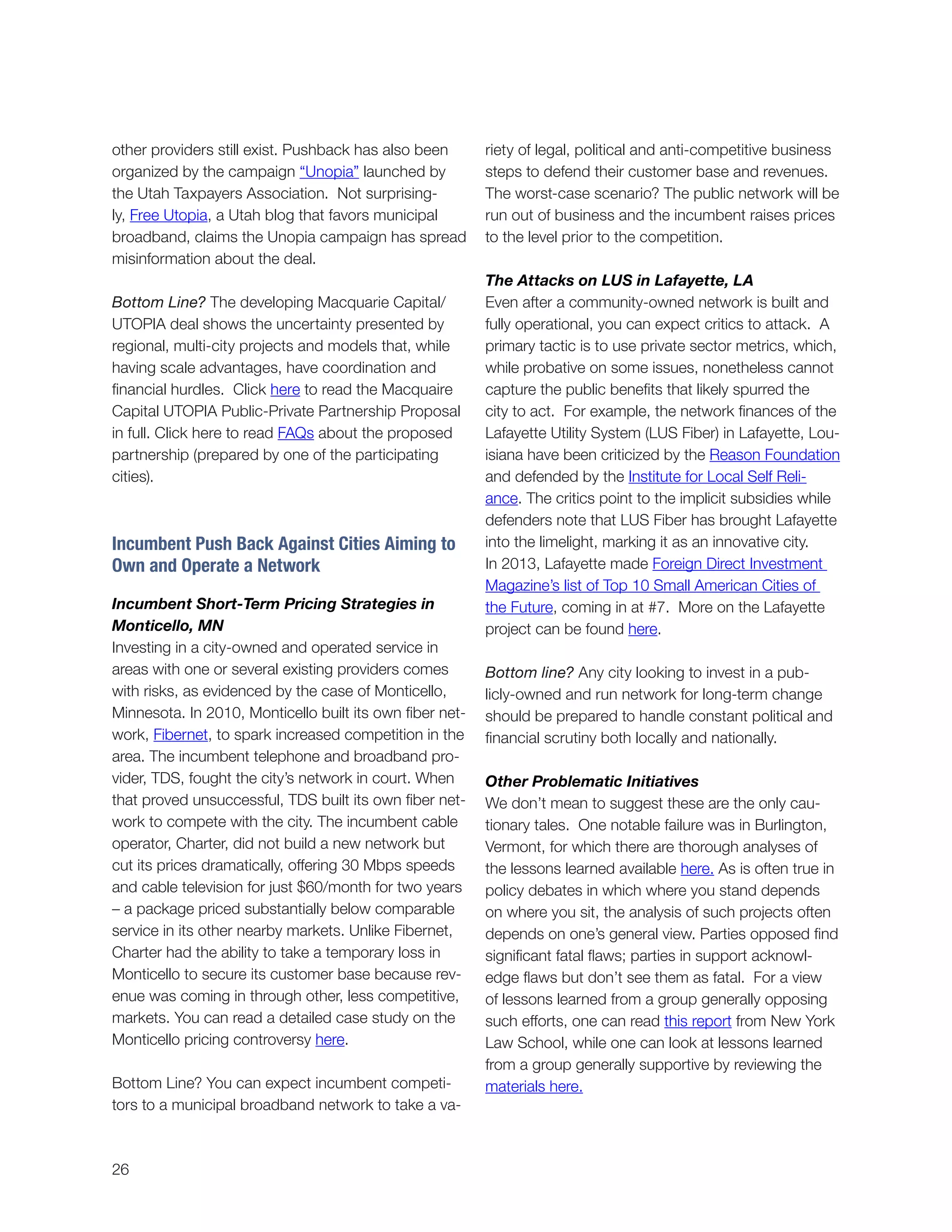 26
other providers still exist. Pushback has also been
organized by the campaign “Unopia” launched by
the Utah Taxpayers Association. Not surprising-
ly, Free Utopia, a Utah blog that favors municipal
broadband, claims the Unopia campaign has spread
misinformation about the deal.
Bottom Line? The developing Macquarie Capital/
UTOPIA deal shows the uncertainty presented by
regional, multi-city projects and models that, while
having scale advantages, have coordination and
financial hurdles. Click here to read the Macquaire
Capital UTOPIA Public-Private Partnership Proposal
in full. Click here to read FAQs about the proposed
partnership (prepared by one of the participating
cities).
Incumbent Push Back Against Cities Aiming to
Own and Operate a Network
Incumbent Short-Term Pricing Strategies in
Monticello, MN
Investing in a city-owned and operated service in
areas with one or several existing providers comes
with risks, as evidenced by the case of Monticello,
Minnesota. In 2010, Monticello built its own fiber net-
work, Fibernet, to spark increased competition in the
area. The incumbent telephone and broadband pro-
vider, TDS, fought the city’s network in court. When
that proved unsuccessful, TDS built its own fiber net-
work to compete with the city. The incumbent cable
operator, Charter, did not build a new network but
cut its prices dramatically, offering 30 Mbps speeds
and cable television for just $60/month for two years
– a package priced substantially below comparable
service in its other nearby markets. Unlike Fibernet,
Charter had the ability to take a temporary loss in
Monticello to secure its customer base because rev-
enue was coming in through other, less competitive,
markets. You can read a detailed case study on the
Monticello pricing controversy here.
Bottom Line? You can expect incumbent competi-
tors to a municipal broadband network to take a va-
riety of legal, political and anti-competitive business
steps to defend their customer base and revenues.
The worst-case scenario? The public network will be
run out of business and the incumbent raises prices
to the level prior to the competition.
The Attacks on LUS in Lafayette, LA
Even after a community-owned network is built and
fully operational, you can expect critics to attack. A
primary tactic is to use private sector metrics, which,
while probative on some issues, nonetheless cannot
capture the public benefits that likely spurred the
city to act. For example, the network finances of the
Lafayette Utility System (LUS Fiber) in Lafayette, Lou-
isiana have been criticized by the Reason Foundation
and defended by the Institute for Local Self Reli-
ance. The critics point to the implicit subsidies while
defenders note that LUS Fiber has brought Lafayette
into the limelight, marking it as an innovative city.
In 2013, Lafayette made Foreign Direct Investment
Magazine’s list of Top 10 Small American Cities of
the Future, coming in at #7. More on the Lafayette
project can be found here.
Bottom line? Any city looking to invest in a pub-
licly-owned and run network for long-term change
should be prepared to handle constant political and
financial scrutiny both locally and nationally.
Other Problematic Initiatives
We don’t mean to suggest these are the only cau-
tionary tales. One notable failure was in Burlington,
Vermont, for which there are thorough analyses of
the lessons learned available here. As is often true in
policy debates in which where you stand depends
on where you sit, the analysis of such projects often
depends on one’s general view. Parties opposed find
significant fatal flaws; parties in support acknowl-
edge flaws but don’t see them as fatal. For a view
of lessons learned from a group generally opposing
such efforts, one can read this report from New York
Law School, while one can look at lessons learned
from a group generally supportive by reviewing the
materials here.
 