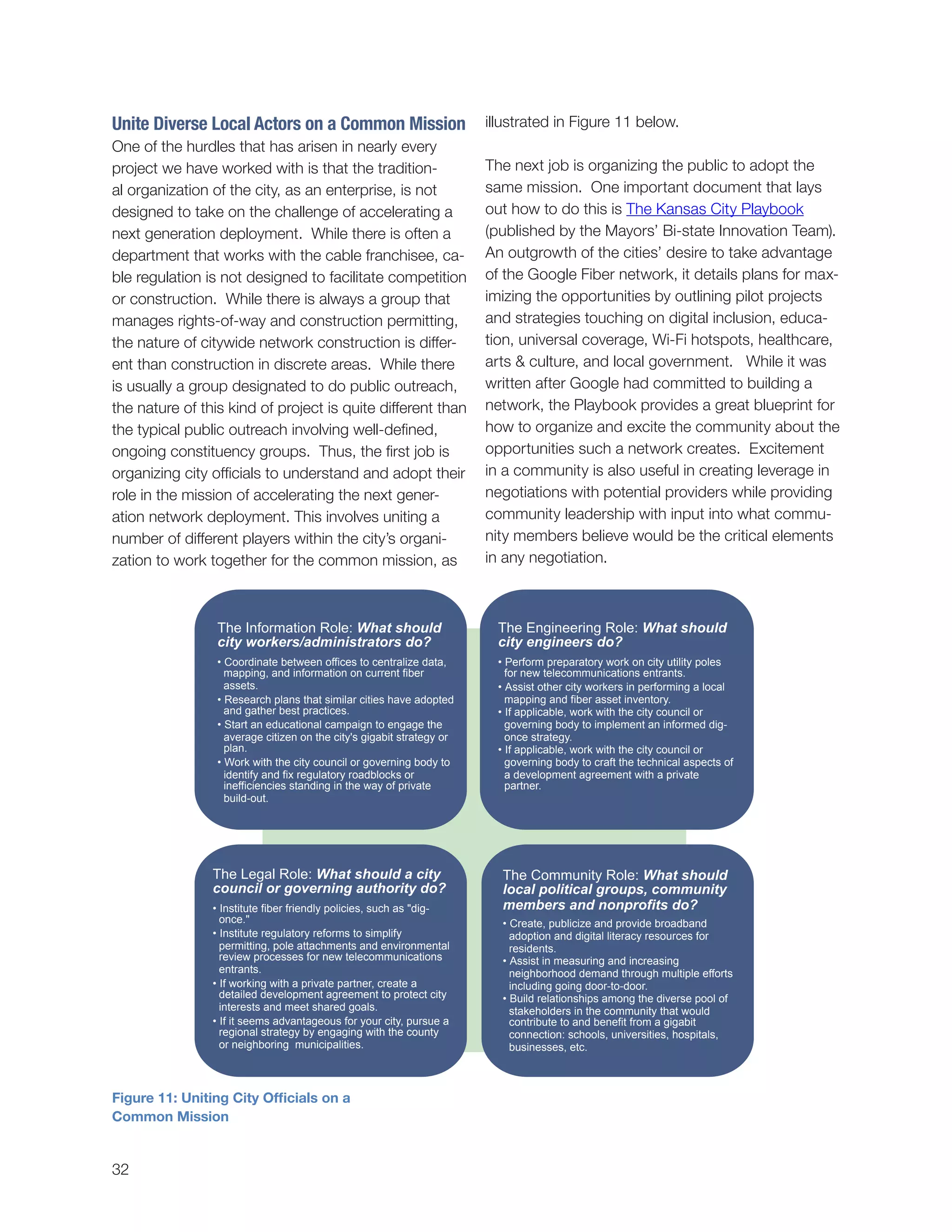 32
illustrated in Figure 11 below.
The next job is organizing the public to adopt the
same mission. One important document that lays
out how to do this is The Kansas City Playbook
(published by the Mayors’ Bi-state Innovation Team).
An outgrowth of the cities’ desire to take advantage
of the Google Fiber network, it details plans for max-
imizing the opportunities by outlining pilot projects
and strategies touching on digital inclusion, educa-
tion, universal coverage, Wi-Fi hotspots, healthcare,
arts & culture, and local government. While it was
written after Google had committed to building a
network, the Playbook provides a great blueprint for
how to organize and excite the community about the
opportunities such a network creates. Excitement
in a community is also useful in creating leverage in
negotiations with potential providers while providing
community leadership with input into what commu-
nity members believe would be the critical elements
in any negotiation.
Unite Diverse Local Actors on a Common Mission
One of the hurdles that has arisen in nearly every
project we have worked with is that the tradition-
al organization of the city, as an enterprise, is not
designed to take on the challenge of accelerating a
next generation deployment. While there is often a
department that works with the cable franchisee, ca-
ble regulation is not designed to facilitate competition
or construction. While there is always a group that
manages rights-of-way and construction permitting,
the nature of citywide network construction is differ-
ent than construction in discrete areas. While there
is usually a group designated to do public outreach,
the nature of this kind of project is quite different than
the typical public outreach involving well-defined,
ongoing constituency groups. Thus, the first job is
organizing city officials to understand and adopt their
role in the mission of accelerating the next gener-
ation network deployment. This involves uniting a
number of different players within the city’s organi-
zation to work together for the common mission, as
The Information Role: What should
city workers/administrators do?
• Coordinate between offices to centralize data,
mapping, and information on current fiber
assets.
• Research plans that similar cities have adopted
and gather best practices.
• Start an educational campaign to engage the
average citizen on the city's gigabit strategy or
plan.
• Work with the city council or governing body to
identify and fix regulatory roadblocks or
inefficiencies standing in the way of private
build-out.
The Engineering Role: What should
city engineers do?
• Perform preparatory work on city utility poles
for new telecommunications entrants.
• Assist other city workers in performing a local
mapping and fiber asset inventory.
• If applicable, work with the city council or
governing body to implement an informed dig-
once strategy.
• If applicable, work with the city council or
governing body to craft the technical aspects of
a development agreement with a private
partner.
The Legal Role: What should a city
council or governing authority do?
• Institute fiber friendly policies, such as "dig-
once."
• Institute regulatory reforms to simplify
permitting, pole attachments and environmental
review processes for new telecommunications
entrants.
• If working with a private partner, create a
detailed development agreement to protect city
interests and meet shared goals.
• If it seems advantageous for your city, pursue a
regional strategy by engaging with the county
or neighboring municipalities.
The Community Role: What should
local political groups, community
members and nonprofits do?
• Create, publicize and provide broadband
adoption and digital literacy resources for
residents.
• Assist in measuring and increasing
neighborhood demand through multiple efforts
including going door-to-door.
• Build relationships among the diverse pool of
stakeholders in the community that would
contribute to and benefit from a gigabit
connection: schools, universities, hospitals,
businesses, etc.
Figure 11: Uniting City Officials on a
Common Mission
 