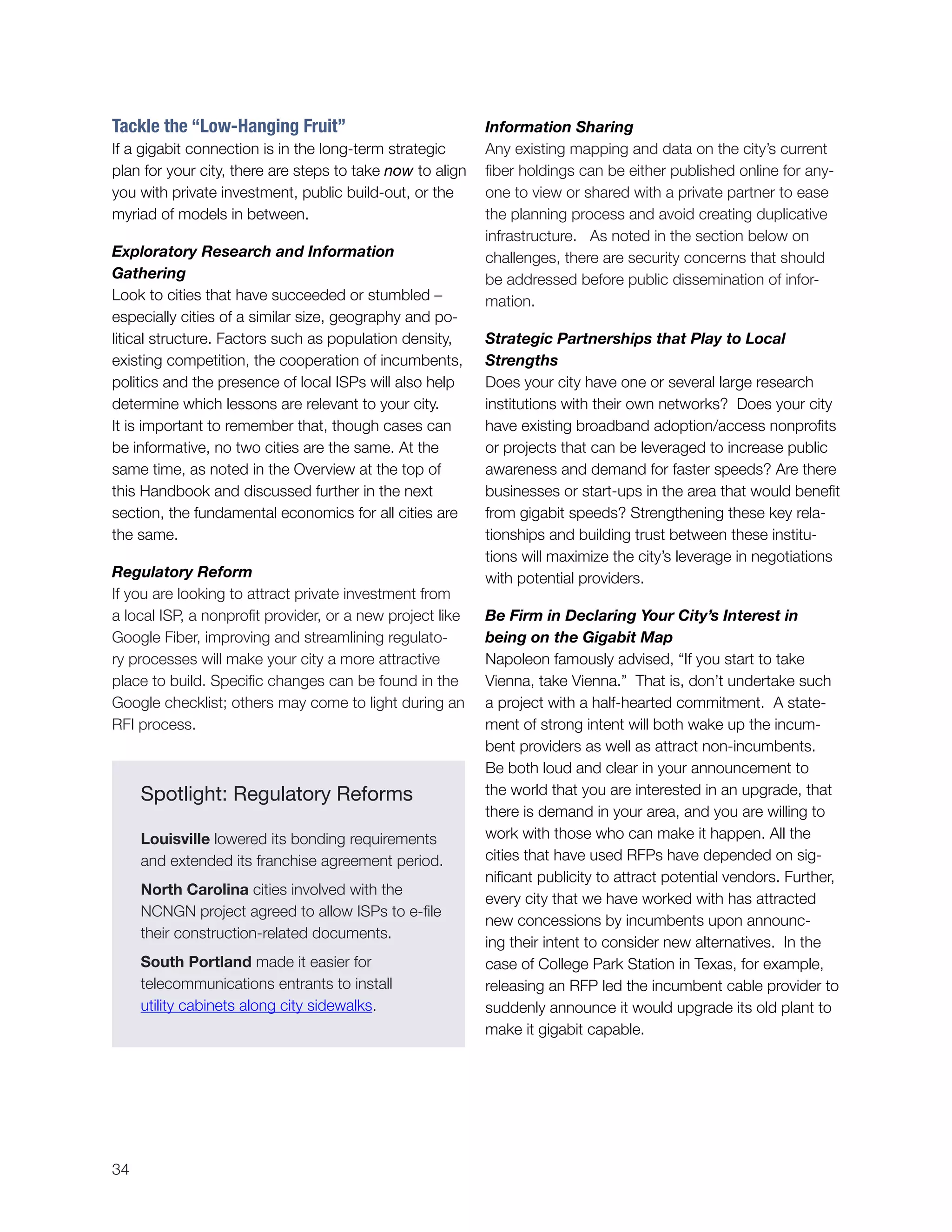 34
Tackle the “Low-Hanging Fruit”
If a gigabit connection is in the long-term strategic
plan for your city, there are steps to take now to align
you with private investment, public build-out, or the
myriad of models in between.
Exploratory Research and Information
Gathering
Look to cities that have succeeded or stumbled –
especially cities of a similar size, geography and po-
litical structure. Factors such as population density,
existing competition, the cooperation of incumbents,
politics and the presence of local ISPs will also help
determine which lessons are relevant to your city.
It is important to remember that, though cases can
be informative, no two cities are the same. At the
same time, as noted in the Overview at the top of
this Handbook and discussed further in the next
section, the fundamental economics for all cities are
the same.
Regulatory Reform
If you are looking to attract private investment from
a local ISP, a nonprofit provider, or a new project like
Google Fiber, improving and streamlining regulato-
ry processes will make your city a more attractive
place to build. Specific changes can be found in the
Google checklist; others may come to light during an
RFI process.
Information Sharing
Any existing mapping and data on the city’s current
fiber holdings can be either published online for any-
one to view or shared with a private partner to ease
the planning process and avoid creating duplicative
infrastructure. As noted in the section below on
challenges, there are security concerns that should
be addressed before public dissemination of infor-
mation.
Strategic Partnerships that Play to Local
Strengths
Does your city have one or several large research
institutions with their own networks? Does your city
have existing broadband adoption/access nonprofits
or projects that can be leveraged to increase public
awareness and demand for faster speeds? Are there
businesses or start-ups in the area that would benefit
from gigabit speeds? Strengthening these key rela-
tionships and building trust between these institu-
tions will maximize the city’s leverage in negotiations
with potential providers.
Be Firm in Declaring Your City’s Interest in
being on the Gigabit Map
Napoleon famously advised, “If you start to take
Vienna, take Vienna.” That is, don’t undertake such
a project with a half-hearted commitment. A state-
ment of strong intent will both wake up the incum-
bent providers as well as attract non-incumbents.
Be both loud and clear in your announcement to
the world that you are interested in an upgrade, that
there is demand in your area, and you are willing to
work with those who can make it happen. All the
cities that have used RFPs have depended on sig-
nificant publicity to attract potential vendors. Further,
every city that we have worked with has attracted
new concessions by incumbents upon announc-
ing their intent to consider new alternatives. In the
case of College Park Station in Texas, for example,
releasing an RFP led the incumbent cable provider to
suddenly announce it would upgrade its old plant to
make it gigabit capable.
Spotlight: Regulatory Reforms
Louisville lowered its bonding requirements
and extended its franchise agreement period.
North Carolina cities involved with the
NCNGN project agreed to allow ISPs to e-file
their construction-related documents.
South Portland made it easier for
telecommunications entrants to install
utility cabinets along city sidewalks.
 