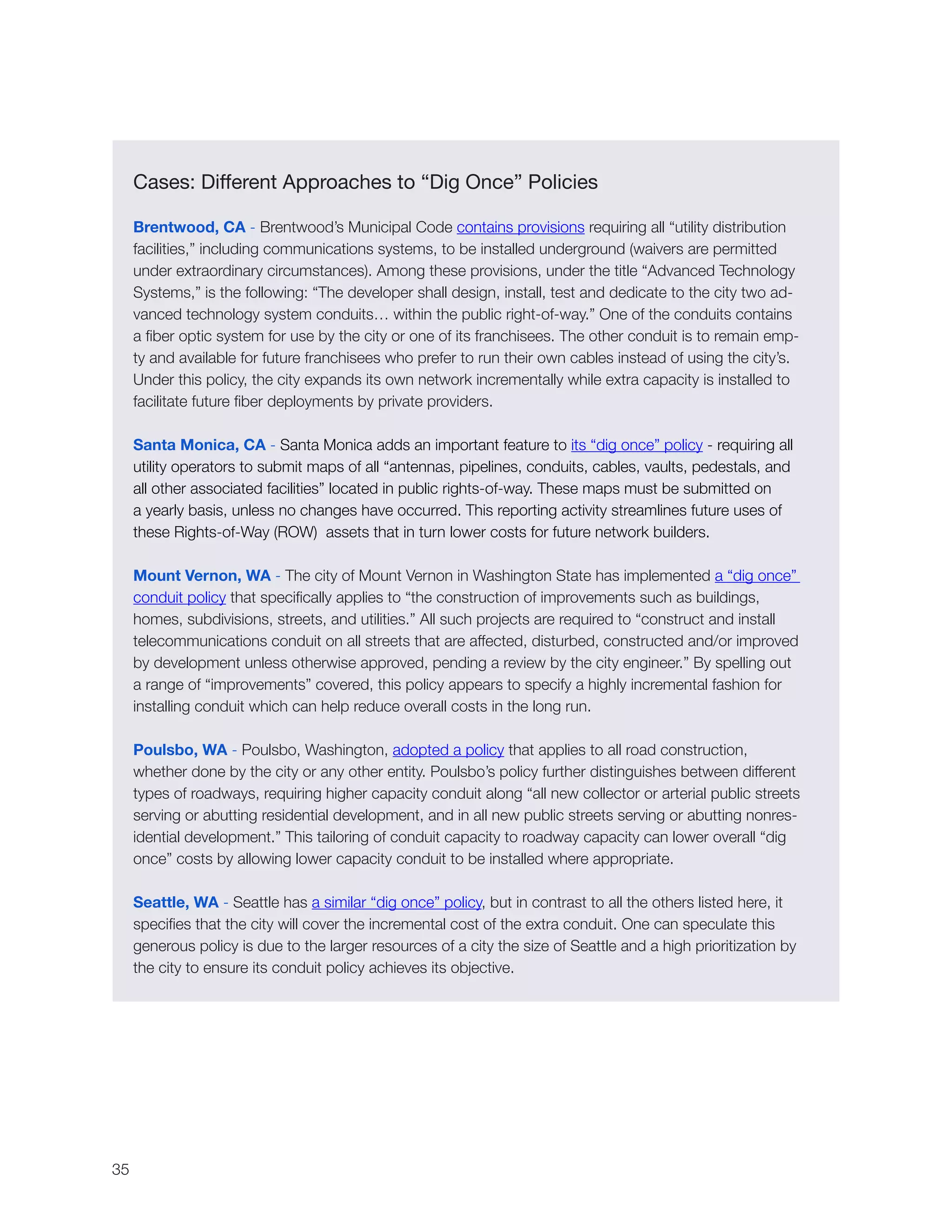 35
Cases: Different Approaches to “Dig Once” Policies
Brentwood, CA - Brentwood’s Municipal Code contains provisions requiring all “utility distribution
facilities,” including communications systems, to be installed underground (waivers are permitted
under extraordinary circumstances). Among these provisions, under the title “Advanced Technology
Systems,” is the following: “The developer shall design, install, test and dedicate to the city two ad-
vanced technology system conduits… within the public right-of-way.” One of the conduits contains
a fiber optic system for use by the city or one of its franchisees. The other conduit is to remain emp-
ty and available for future franchisees who prefer to run their own cables instead of using the city’s.
Under this policy, the city expands its own network incrementally while extra capacity is installed to
facilitate future fiber deployments by private providers.
Santa Monica, CA - Santa Monica adds an important feature to its “dig once” policy - requiring all
utility operators to submit maps of all “antennas, pipelines, conduits, cables, vaults, pedestals, and
all other associated facilities” located in public rights-of-way. These maps must be submitted on
a yearly basis, unless no changes have occurred. This reporting activity streamlines future uses of
these Rights-of-Way (ROW) assets that in turn lower costs for future network builders.
Mount Vernon, WA - The city of Mount Vernon in Washington State has implemented a “dig once”
conduit policy that specifically applies to “the construction of improvements such as buildings,
homes, subdivisions, streets, and utilities.” All such projects are required to “construct and install
telecommunications conduit on all streets that are affected, disturbed, constructed and/or improved
by development unless otherwise approved, pending a review by the city engineer.” By spelling out
a range of “improvements” covered, this policy appears to specify a highly incremental fashion for
installing conduit which can help reduce overall costs in the long run.
Poulsbo, WA - Poulsbo, Washington, adopted a policy that applies to all road construction,
whether done by the city or any other entity. Poulsbo’s policy further distinguishes between different
types of roadways, requiring higher capacity conduit along “all new collector or arterial public streets
serving or abutting residential development, and in all new public streets serving or abutting nonres-
idential development.” This tailoring of conduit capacity to roadway capacity can lower overall “dig
once” costs by allowing lower capacity conduit to be installed where appropriate.
Seattle, WA - Seattle has a similar “dig once” policy, but in contrast to all the others listed here, it
specifies that the city will cover the incremental cost of the extra conduit. One can speculate this
generous policy is due to the larger resources of a city the size of Seattle and a high prioritization by
the city to ensure its conduit policy achieves its objective.
 