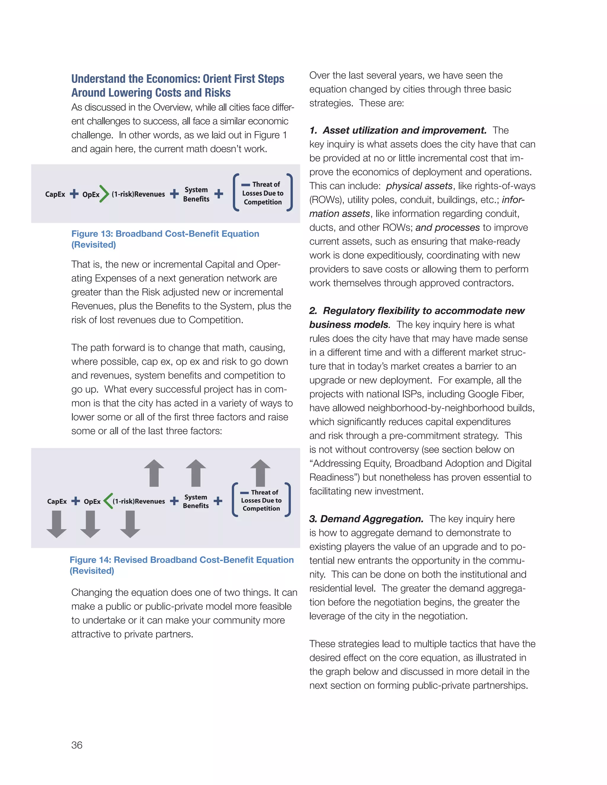 36
Understand the Economics: Orient First Steps
Around Lowering Costs and Risks
As discussed in the Overview, while all cities face differ-
ent challenges to success, all face a similar economic
challenge. In other words, as we laid out in Figure 1
and again here, the current math doesn’t work.
That is, the new or incremental Capital and Oper-
ating Expenses of a next generation network are
greater than the Risk adjusted new or incremental
Revenues, plus the Benefits to the System, plus the
risk of lost revenues due to Competition.
The path forward is to change that math, causing,
where possible, cap ex, op ex and risk to go down
and revenues, system benefits and competition to
go up. What every successful project has in com-
mon is that the city has acted in a variety of ways to
lower some or all of the first three factors and raise
some or all of the last three factors:
Changing the equation does one of two things. It can
make a public or public-private model more feasible
to undertake or it can make your community more
attractive to private partners.
Over the last several years, we have seen the
equation changed by cities through three basic
strategies. These are:
1. Asset utilization and improvement. The
key inquiry is what assets does the city have that can
be provided at no or little incremental cost that im-
prove the economics of deployment and operations.
This can include: physical assets, like rights-of-ways
(ROWs), utility poles, conduit, buildings, etc.; infor-
mation assets, like information regarding conduit,
ducts, and other ROWs; and processes to improve
current assets, such as ensuring that make-ready
work is done expeditiously, coordinating with new
providers to save costs or allowing them to perform
work themselves through approved contractors.
2. Regulatory flexibility to accommodate new
business models. The key inquiry here is what
rules does the city have that may have made sense
in a different time and with a different market struc-
ture that in today’s market creates a barrier to an
upgrade or new deployment. For example, all the
projects with national ISPs, including Google Fiber,
have allowed neighborhood-by-neighborhood builds,
which significantly reduces capital expenditures
and risk through a pre-commitment strategy. This
is not without controversy (see section below on
“Addressing Equity, Broadband Adoption and Digital
Readiness”) but nonetheless has proven essential to
facilitating new investment.
3. Demand Aggregation. The key inquiry here
is how to aggregate demand to demonstrate to
existing players the value of an upgrade and to po-
tential new entrants the opportunity in the commu-
nity. This can be done on both the institutional and
residential level. The greater the demand aggrega-
tion before the negotiation begins, the greater the
leverage of the city in the negotiation.
These strategies lead to multiple tactics that have the
desired effect on the core equation, as illustrated in
the graph below and discussed in more detail in the
next section on forming public-private partnerships.
CapEx
System
Benefits
(1-risk)RevenuesOpEx
CapEx
System
Benefits
(1-risk)RevenuesOpEx
Figure 13: Broadband Cost-Benefit Equation
(Revisited)
Figure 14: Revised Broadband Cost-Benefit Equation
(Revisited)
 
