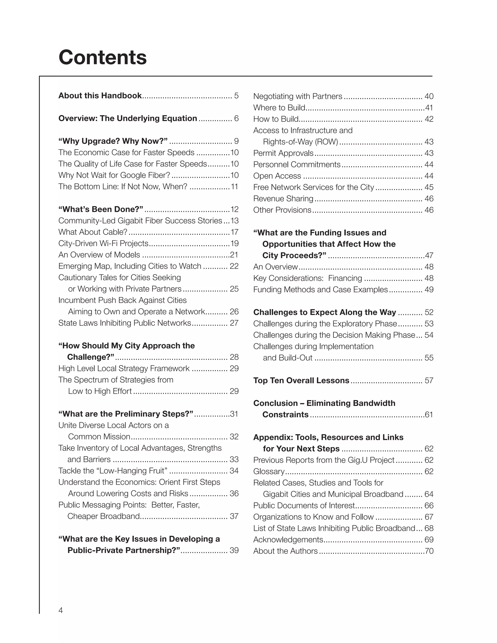 4
Contents
About this Handbook......................................... 5
Overview: The Underlying Equation................ 6
“Why Upgrade? Why Now?”............................. 9
The Economic Case for Faster Speeds................10
The Quality of Life Case for Faster Speeds...........10
Why Not Wait for Google Fiber?...........................10
The Bottom Line: If Not Now, When?...................11
“What’s Been Done?”.......................................12
Community-Led Gigabit Fiber Success Stories....13
What About Cable?..............................................17
City-Driven Wi-Fi Projects.....................................19
An Overview of Models........................................21
Emerging Map, Including Cities to Watch............ 22
Cautionary Tales for Cities Seeking
or Working with Private Partners..................... 25
Incumbent Push Back Against Cities
Aiming to Own and Operate a Network........... 26
State Laws Inhibiting Public Networks................. 27
“How Should My City Approach the
Challenge?”................................................... 28
High Level Local Strategy Framework................. 29
The Spectrum of Strategies from
Low to High Effort........................................... 29
“What are the Preliminary Steps?”.................31
Unite Diverse Local Actors on a
Common Mission............................................ 32
Take Inventory of Local Advantages, Strengths
and Barriers.................................................... 33
Tackle the “Low-Hanging Fruit”........................... 34
Understand the Economics: Orient First Steps
Around Lowering Costs and Risks.................. 36
Public Messaging Points: Better, Faster,
Cheaper Broadband........................................ 37
“What are the Key Issues in Developing a
Public-Private Partnership?”...................... 39
Negotiating with Partners.................................... 40
Where to Build......................................................41
How to Build....................................................... 42
Access to Infrastructure and
Rights-of-Way (ROW)...................................... 43
Permit Approvals................................................. 43
Personnel Commitments..................................... 44
Open Access...................................................... 44
Free Network Services for the City...................... 45
Revenue Sharing................................................. 46
Other Provisions.................................................. 46
“What are the Funding Issues and
Opportunities that Affect How the
City Proceeds?”............................................47
An Overview........................................................ 48
Key Considerations: Financing........................... 48
Funding Methods and Case Examples................ 49
Challenges to Expect Along the Way............ 52
Challenges during the Exploratory Phase............ 53
Challenges during the Decision Making Phase.... 54
Challenges during Implementation
and Build-Out................................................. 55
Top Ten Overall Lessons................................. 57
Conclusion – Eliminating Bandwidth
Constraints....................................................61
Appendix: Tools, Resources and Links
for Your Next Steps..................................... 62
Previous Reports from the Gig.U Project............. 62
Glossary.............................................................. 62
Related Cases, Studies and Tools for
Gigabit Cities and Municipal Broadband......... 64
Public Documents of Interest............................... 66
Organizations to Know and Follow...................... 67
List of State Laws Inhibiting Public Broadband.... 68
Acknowledgements............................................. 69
About the Authors................................................70
 