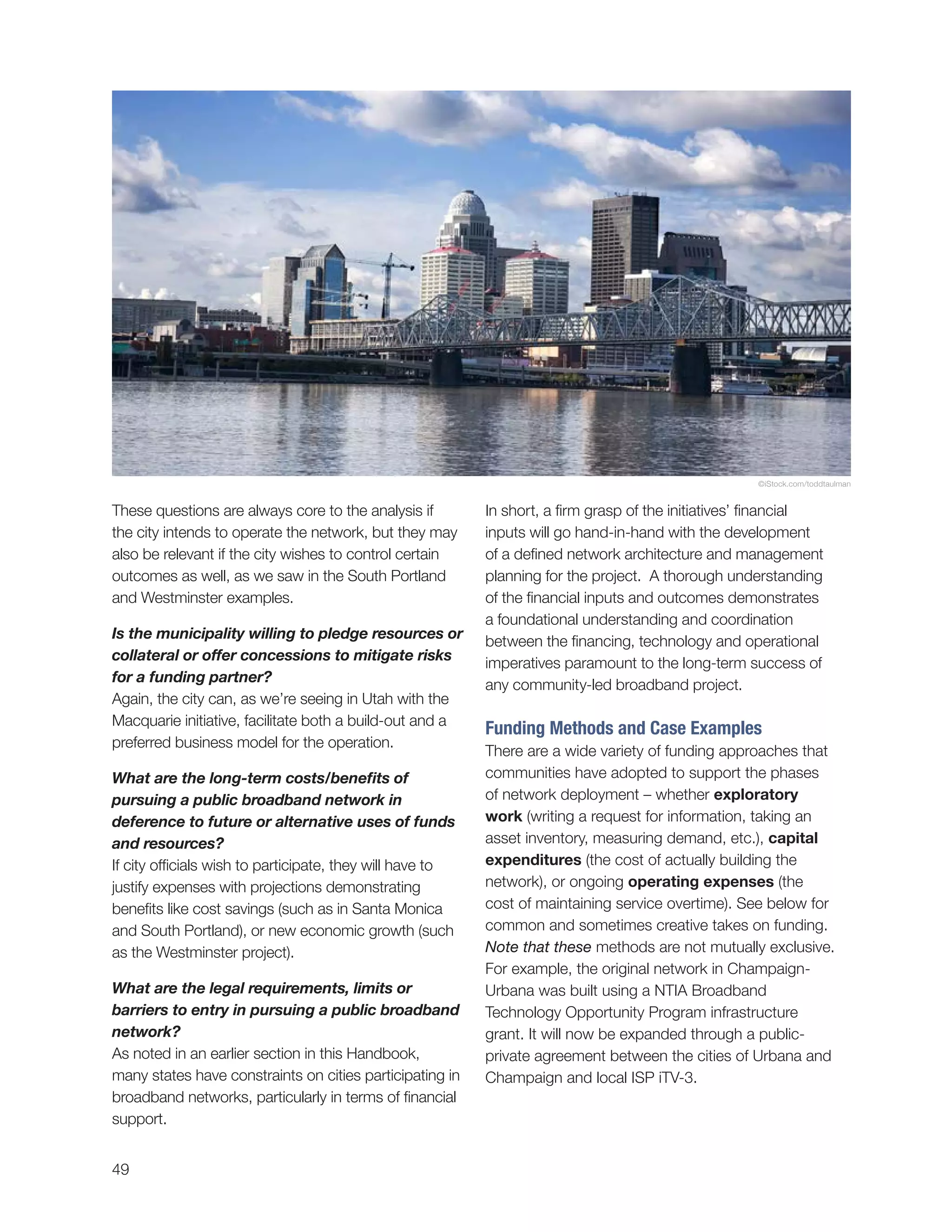 49
In short, a firm grasp of the initiatives’ financial
inputs will go hand-in-hand with the development
of a defined network architecture and management
planning for the project. A thorough understanding
of the financial inputs and outcomes demonstrates
a foundational understanding and coordination
between the financing, technology and operational
imperatives paramount to the long-term success of
any community-led broadband project.
Funding Methods and Case Examples
There are a wide variety of funding approaches that
communities have adopted to support the phases
of network deployment – whether exploratory
work (writing a request for information, taking an
asset inventory, measuring demand, etc.), capital
expenditures (the cost of actually building the
network), or ongoing operating expenses (the
cost of maintaining service overtime). See below for
common and sometimes creative takes on funding.
Note that these methods are not mutually exclusive.
For example, the original network in Champaign-
Urbana was built using a NTIA Broadband
Technology Opportunity Program infrastructure
grant. It will now be expanded through a public-
private agreement between the cities of Urbana and
Champaign and local ISP iTV-3.
These questions are always core to the analysis if
the city intends to operate the network, but they may
also be relevant if the city wishes to control certain
outcomes as well, as we saw in the South Portland
and Westminster examples.
Is the municipality willing to pledge resources or
collateral or offer concessions to mitigate risks
for a funding partner?
Again, the city can, as we’re seeing in Utah with the
Macquarie initiative, facilitate both a build-out and a
preferred business model for the operation.
What are the long-term costs/benefits of
pursuing a public broadband network in
deference to future or alternative uses of funds
and resources?
If city officials wish to participate, they will have to
justify expenses with projections demonstrating
benefits like cost savings (such as in Santa Monica
and South Portland), or new economic growth (such
as the Westminster project).
What are the legal requirements, limits or
barriers to entry in pursuing a public broadband
network?
As noted in an earlier section in this Handbook,
many states have constraints on cities participating in
broadband networks, particularly in terms of financial
support.
©iStock.com/toddtaulman
 