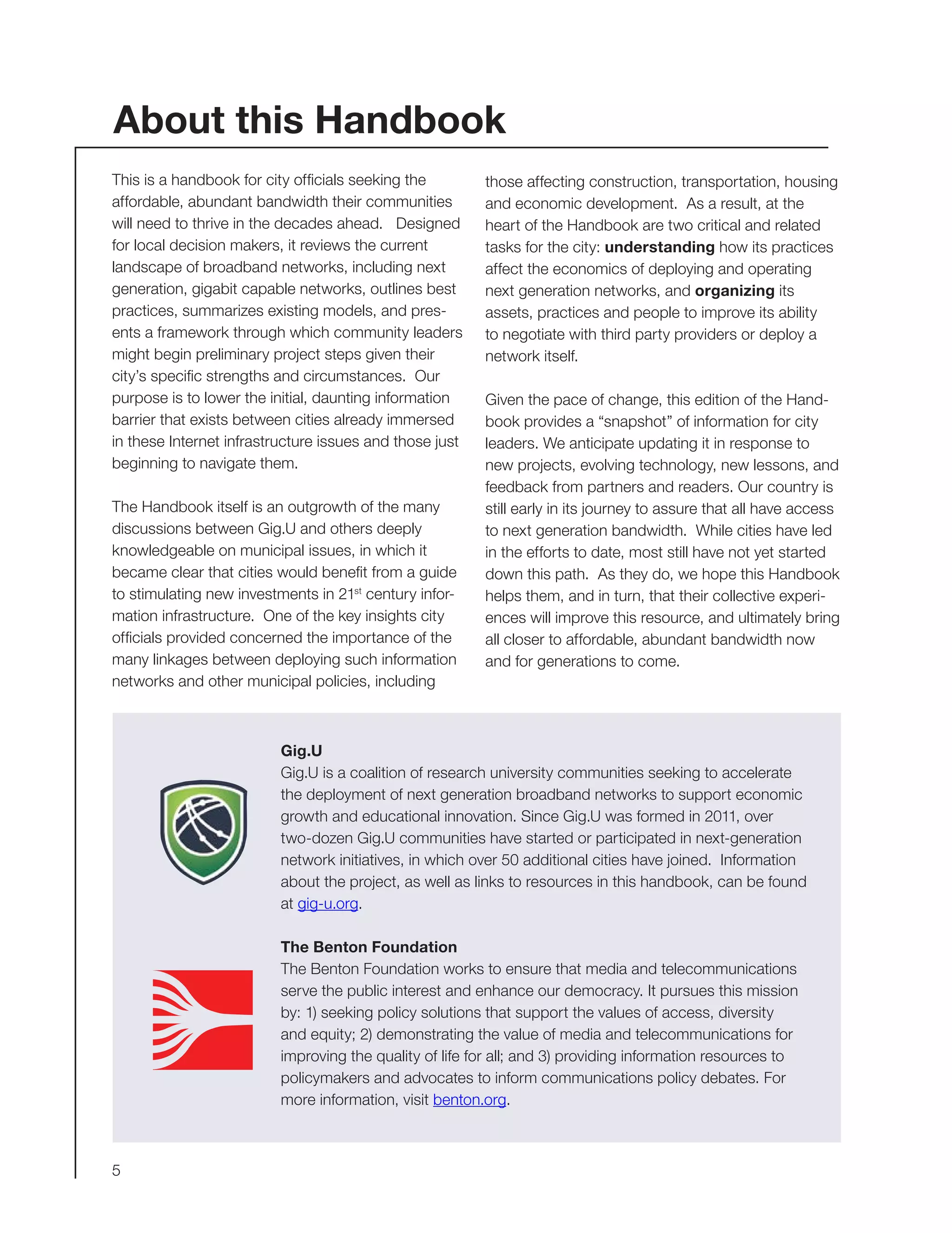 5
This is a handbook for city officials seeking the
affordable, abundant bandwidth their communities
will need to thrive in the decades ahead. Designed
for local decision makers, it reviews the current
landscape of broadband networks, including next
generation, gigabit capable networks, outlines best
practices, summarizes existing models, and pres-
ents a framework through which community leaders
might begin preliminary project steps given their
city’s specific strengths and circumstances. Our
purpose is to lower the initial, daunting information
barrier that exists between cities already immersed
in these Internet infrastructure issues and those just
beginning to navigate them.
The Handbook itself is an outgrowth of the many
discussions between Gig.U and others deeply
knowledgeable on municipal issues, in which it
became clear that cities would benefit from a guide
to stimulating new investments in 21st
century infor-
mation infrastructure. One of the key insights city
officials provided concerned the importance of the
many linkages between deploying such information
networks and other municipal policies, including
those affecting construction, transportation, housing
and economic development. As a result, at the
heart of the Handbook are two critical and related
tasks for the city: understanding how its practices
affect the economics of deploying and operating
next generation networks, and organizing its
assets, practices and people to improve its ability
to negotiate with third party providers or deploy a
network itself.
Given the pace of change, this edition of the Hand-
book provides a “snapshot” of information for city
leaders. We anticipate updating it in response to
new projects, evolving technology, new lessons, and
feedback from partners and readers. Our country is
still early in its journey to assure that all have access
to next generation bandwidth. While cities have led
in the efforts to date, most still have not yet started
down this path. As they do, we hope this Handbook
helps them, and in turn, that their collective experi-
ences will improve this resource, and ultimately bring
all closer to affordable, abundant bandwidth now
and for generations to come.
Gig.U
Gig.U is a coalition of research university communities seeking to accelerate
the deployment of next generation broadband networks to support economic
growth and educational innovation. Since Gig.U was formed in 2011, over
two-dozen Gig.U communities have started or participated in next-generation
network initiatives, in which over 50 additional cities have joined. Information
about the project, as well as links to resources in this handbook, can be found
at gig-u.org.
The Benton Foundation
The Benton Foundation works to ensure that media and telecommunications
serve the public interest and enhance our democracy. It pursues this mission
by: 1) seeking policy solutions that support the values of access, diversity
and equity; 2) demonstrating the value of media and telecommunications for
improving the quality of life for all; and 3) providing information resources to
policymakers and advocates to inform communications policy debates. For
more information, visit benton.org.
About this Handbook
 