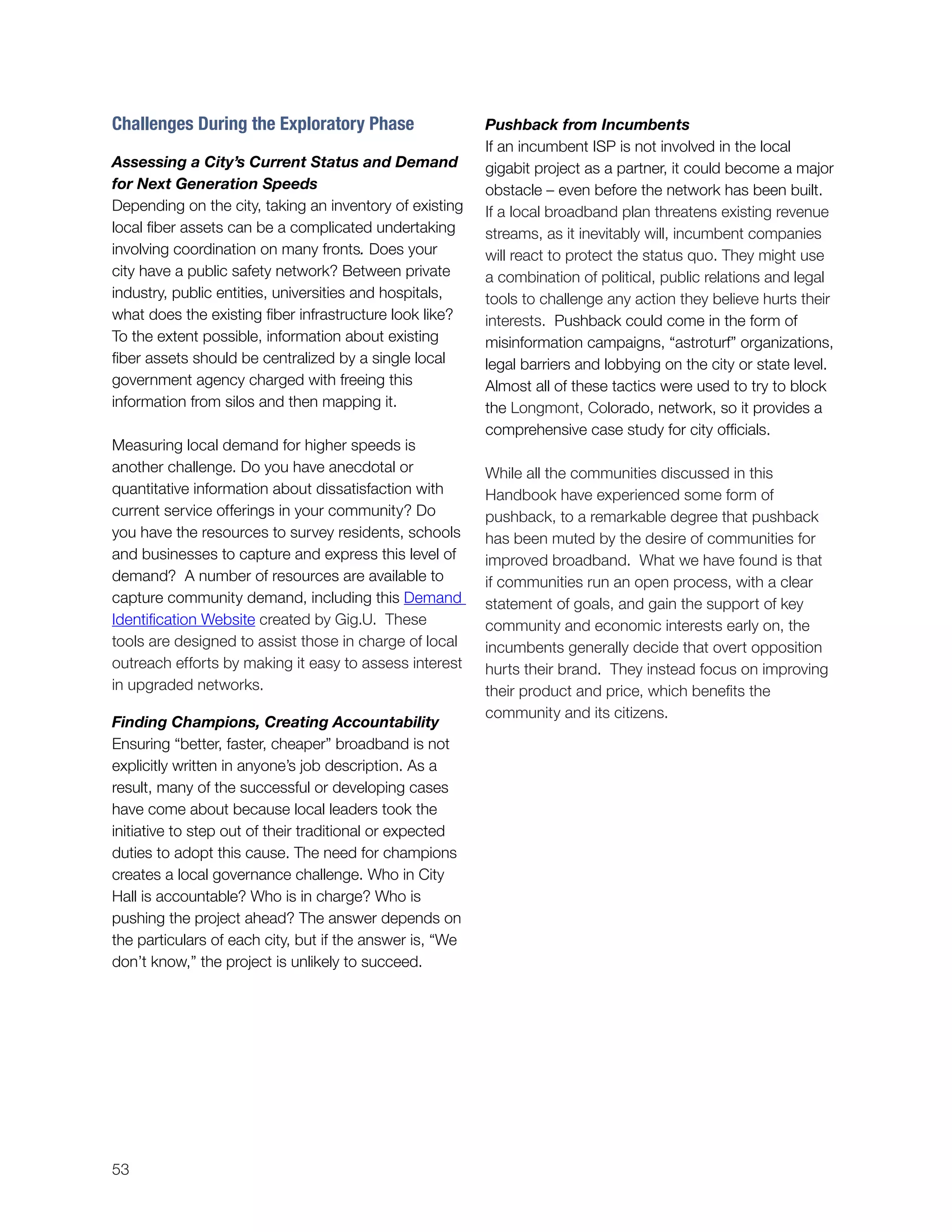 53
Challenges During the Exploratory Phase
Assessing a City’s Current Status and Demand
for Next Generation Speeds
Depending on the city, taking an inventory of existing
local fiber assets can be a complicated undertaking
involving coordination on many fronts. Does your
city have a public safety network? Between private
industry, public entities, universities and hospitals,
what does the existing fiber infrastructure look like?
To the extent possible, information about existing
fiber assets should be centralized by a single local
government agency charged with freeing this
information from silos and then mapping it.
Measuring local demand for higher speeds is
another challenge. Do you have anecdotal or
quantitative information about dissatisfaction with
current service offerings in your community? Do
you have the resources to survey residents, schools
and businesses to capture and express this level of
demand? A number of resources are available to
capture community demand, including this Demand
Identification Website created by Gig.U. These
tools are designed to assist those in charge of local
outreach efforts by making it easy to assess interest
in upgraded networks.
Finding Champions, Creating Accountability
Ensuring “better, faster, cheaper” broadband is not
explicitly written in anyone’s job description. As a
result, many of the successful or developing cases
have come about because local leaders took the
initiative to step out of their traditional or expected
duties to adopt this cause. The need for champions
creates a local governance challenge. Who in City
Hall is accountable? Who is in charge? Who is
pushing the project ahead? The answer depends on
the particulars of each city, but if the answer is, “We
don’t know,” the project is unlikely to succeed.
Pushback from Incumbents
If an incumbent ISP is not involved in the local
gigabit project as a partner, it could become a major
obstacle – even before the network has been built.
If a local broadband plan threatens existing revenue
streams, as it inevitably will, incumbent companies
will react to protect the status quo. They might use
a combination of political, public relations and legal
tools to challenge any action they believe hurts their
interests. Pushback could come in the form of
misinformation campaigns, “astroturf” organizations,
legal barriers and lobbying on the city or state level.
Almost all of these tactics were used to try to block
the Longmont, Colorado, network, so it provides a
comprehensive case study for city officials.
While all the communities discussed in this
Handbook have experienced some form of
pushback, to a remarkable degree that pushback
has been muted by the desire of communities for
improved broadband. What we have found is that
if communities run an open process, with a clear
statement of goals, and gain the support of key
community and economic interests early on, the
incumbents generally decide that overt opposition
hurts their brand. They instead focus on improving
their product and price, which benefits the
community and its citizens.
 