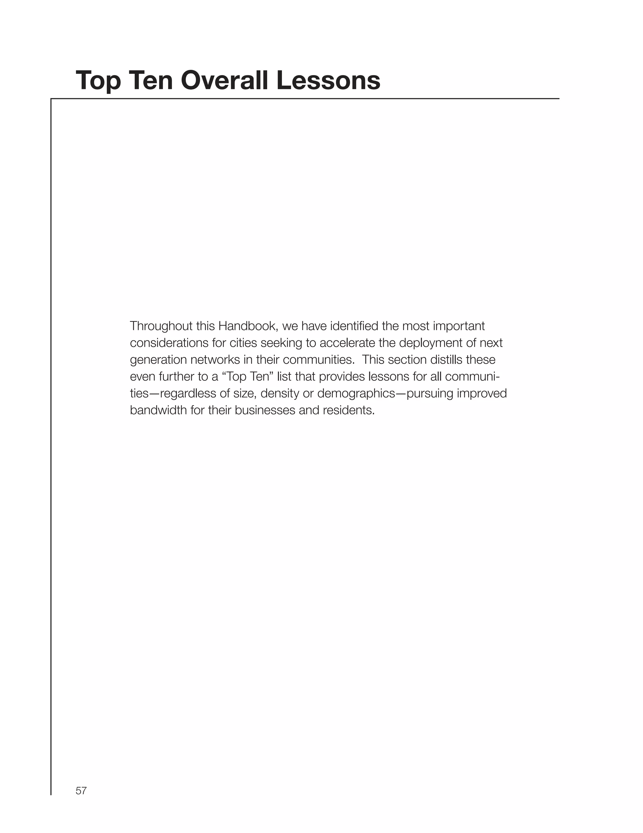 57
Top Ten Overall Lessons
Throughout this Handbook, we have identified the most important
considerations for cities seeking to accelerate the deployment of next
generation networks in their communities. This section distills these
even further to a “Top Ten” list that provides lessons for all communi-
ties—regardless of size, density or demographics—pursuing improved
bandwidth for their businesses and residents.
 