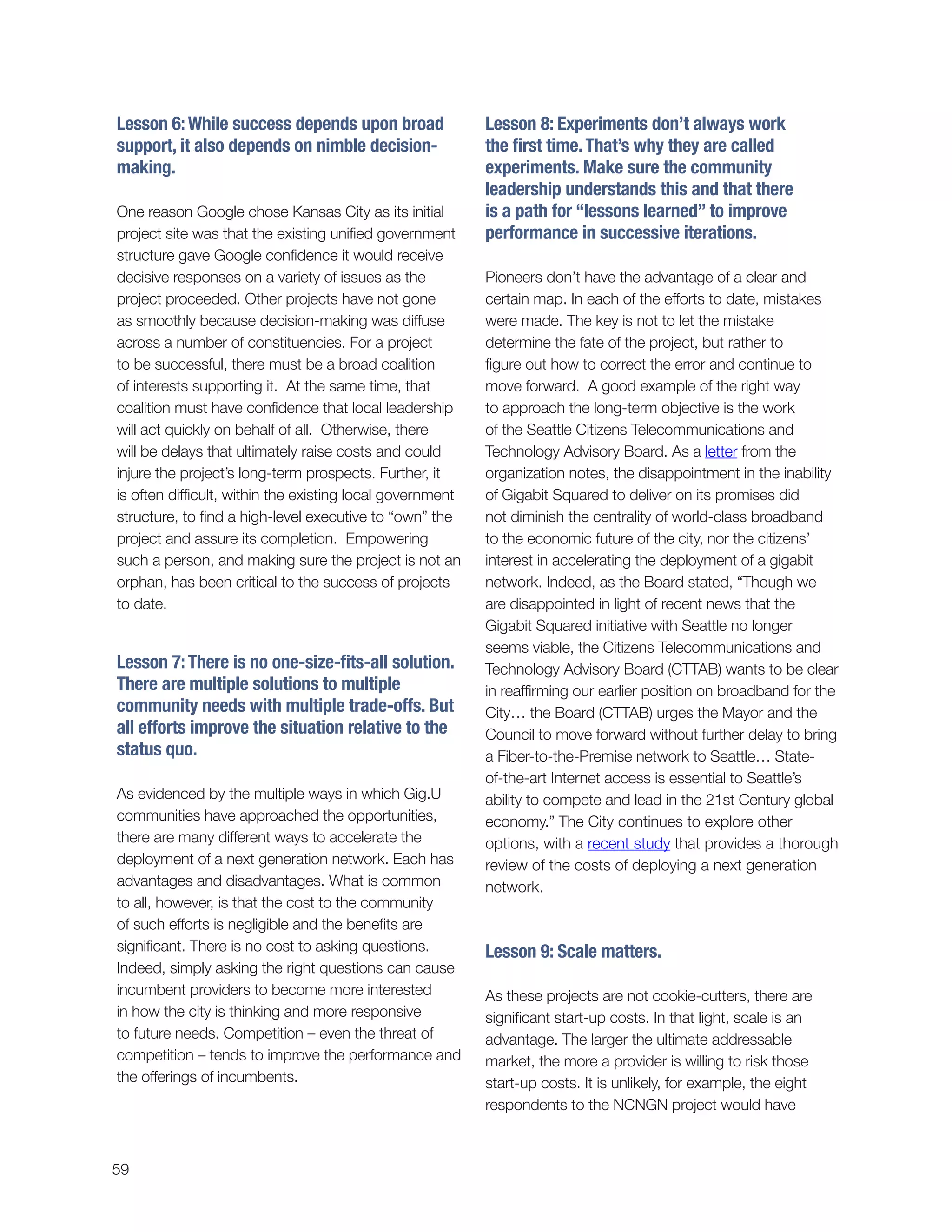 59
Lesson 8: Experiments don’t always work
the first time.That’s why they are called
experiments. Make sure the community
leadership understands this and that there
is a path for “lessons learned” to improve
performance in successive iterations.
Pioneers don’t have the advantage of a clear and
certain map. In each of the efforts to date, mistakes
were made. The key is not to let the mistake
determine the fate of the project, but rather to
figure out how to correct the error and continue to
move forward. A good example of the right way
to approach the long-term objective is the work
of the Seattle Citizens Telecommunications and
Technology Advisory Board. As a letter from the
organization notes, the disappointment in the inability
of Gigabit Squared to deliver on its promises did
not diminish the centrality of world-class broadband
to the economic future of the city, nor the citizens’
interest in accelerating the deployment of a gigabit
network. Indeed, as the Board stated, “Though we
are disappointed in light of recent news that the
Gigabit Squared initiative with Seattle no longer
seems viable, the Citizens Telecommunications and
Technology Advisory Board (CTTAB) wants to be clear
in reaffirming our earlier position on broadband for the
City… the Board (CTTAB) urges the Mayor and the
Council to move forward without further delay to bring
a Fiber-to-the-Premise network to Seattle… State-
of-the-art Internet access is essential to Seattle’s
ability to compete and lead in the 21st Century global
economy.” The City continues to explore other
options, with a recent study that provides a thorough
review of the costs of deploying a next generation
network.
Lesson 9: Scale matters.
As these projects are not cookie-cutters, there are
significant start-up costs. In that light, scale is an
advantage. The larger the ultimate addressable
market, the more a provider is willing to risk those
start-up costs. It is unlikely, for example, the eight
respondents to the NCNGN project would have
Lesson 6:While success depends upon broad
support, it also depends on nimble decision-
making.
One reason Google chose Kansas City as its initial
project site was that the existing unified government
structure gave Google confidence it would receive
decisive responses on a variety of issues as the
project proceeded. Other projects have not gone
as smoothly because decision-making was diffuse
across a number of constituencies. For a project
to be successful, there must be a broad coalition
of interests supporting it. At the same time, that
coalition must have confidence that local leadership
will act quickly on behalf of all. Otherwise, there
will be delays that ultimately raise costs and could
injure the project’s long-term prospects. Further, it
is often difficult, within the existing local government
structure, to find a high-level executive to “own” the
project and assure its completion. Empowering
such a person, and making sure the project is not an
orphan, has been critical to the success of projects
to date.
Lesson 7:There is no one-size-fits-all solution.
There are multiple solutions to multiple
community needs with multiple trade-offs. But
all efforts improve the situation relative to the
status quo.
As evidenced by the multiple ways in which Gig.U
communities have approached the opportunities,
there are many different ways to accelerate the
deployment of a next generation network. Each has
advantages and disadvantages. What is common
to all, however, is that the cost to the community
of such efforts is negligible and the benefits are
significant. There is no cost to asking questions.
Indeed, simply asking the right questions can cause
incumbent providers to become more interested
in how the city is thinking and more responsive
to future needs. Competition – even the threat of
competition – tends to improve the performance and
the offerings of incumbents.
 