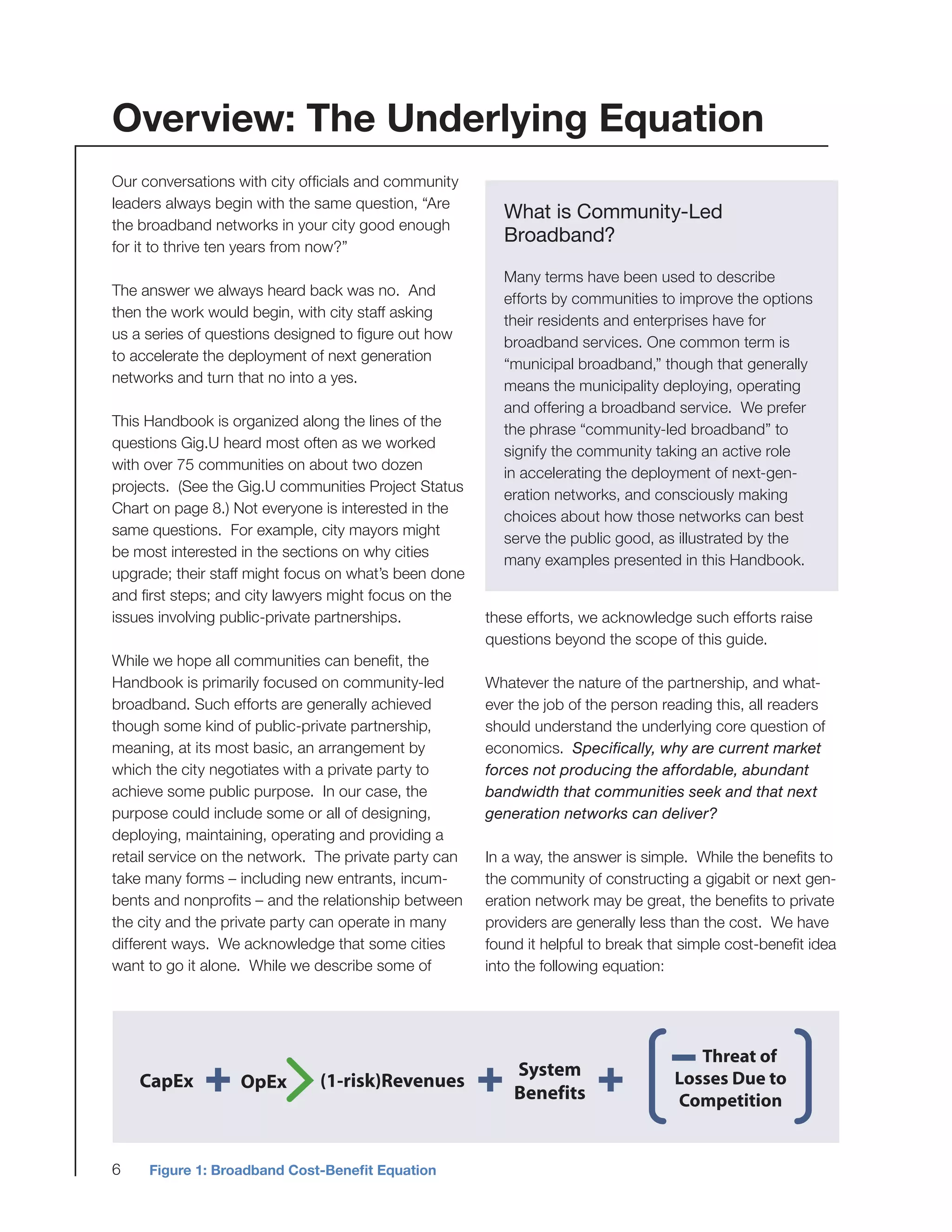 6
Our conversations with city officials and community
leaders always begin with the same question, “Are
the broadband networks in your city good enough
for it to thrive ten years from now?”
The answer we always heard back was no. And
then the work would begin, with city staff asking
us a series of questions designed to figure out how
to accelerate the deployment of next generation
networks and turn that no into a yes.
This Handbook is organized along the lines of the
questions Gig.U heard most often as we worked
with over 75 communities on about two dozen
projects. (See the Gig.U communities Project Status
Chart on page 8.) Not everyone is interested in the
same questions. For example, city mayors might
be most interested in the sections on why cities
upgrade; their staff might focus on what’s been done
and first steps; and city lawyers might focus on the
issues involving public-private partnerships.
While we hope all communities can benefit, the
Handbook is primarily focused on community-led
broadband. Such efforts are generally achieved
though some kind of public-private partnership,
meaning, at its most basic, an arrangement by
which the city negotiates with a private party to
achieve some public purpose. In our case, the
purpose could include some or all of designing,
deploying, maintaining, operating and providing a
retail service on the network. The private party can
take many forms – including new entrants, incum-
bents and nonprofits – and the relationship between
the city and the private party can operate in many
different ways. We acknowledge that some cities
want to go it alone. While we describe some of
What is Community-Led
Broadband?
Many terms have been used to describe
efforts by communities to improve the options
their residents and enterprises have for
broadband services. One common term is
“municipal broadband,” though that generally
means the municipality deploying, operating
and offering a broadband service. We prefer
the phrase “community-led broadband” to
signify the community taking an active role
in accelerating the deployment of next-gen-
eration networks, and consciously making
choices about how those networks can best
serve the public good, as illustrated by the
many examples presented in this Handbook.
Overview: The Underlying Equation
these efforts, we acknowledge such efforts raise
questions beyond the scope of this guide.
Whatever the nature of the partnership, and what-
ever the job of the person reading this, all readers
should understand the underlying core question of
economics. Specifically, why are current market
forces not producing the affordable, abundant
bandwidth that communities seek and that next
generation networks can deliver?
In a way, the answer is simple. While the benefits to
the community of constructing a gigabit or next gen-
eration network may be great, the benefits to private
providers are generally less than the cost. We have
found it helpful to break that simple cost-benefit idea
into the following equation:
Figure 1: Broadband Cost-Benefit Equation
CapEx
System
Benefits
(1-risk)RevenuesOpEx
 